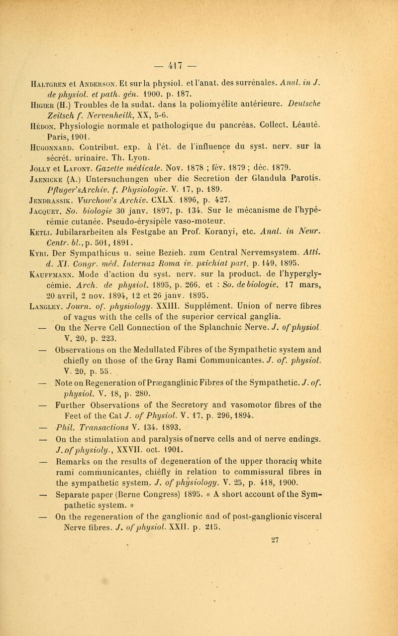 Haltgren et Anderson. Et sur la physiol. etl'anat. des surrénales. Anal, in J. de physiol. etpath. gén. 1900, p. 187. HiGTER (H.) Troubles de la sudat. dans la poliomyélite antérieure. Deutsche Zeitsch f. Nervenheilk, XX, 5-6. Hédon. Physiologie normale et pathologique du pancréas. CoUect. Léauté. Paris, 1901. HuGONNARD. Contribut. exp. à l'ét. de l'influence du syst. nerv. sur la sécrét. urinaire. Th. Lyon. JoLLY et Lafont. Gazette médicale. Nov. 1878 ; fév. 1879 ; déc. 1879, Jaenicke (A.) Untersuchungen uber die Sécrétion der Glandula Parotis. PflugefsArchiv. f. Physiologie. V. 17, p. 189. Jendrassik. Viirchow's Archiv. CXLX. 1896, p. 427. Jacquet. So. biologie 30 janv. 1897, p. 134. Sur le mécanisme de l'hypé- rémie cutanée. Pseudo-érysipèle vaso-moteur. KetLi. Jubilararbeiten als Festgabe an Prof. Koranyi, etc. Anal, in New. Cen^/'. 6/., p. 501,1891. Kyri. Der Sympathicus u. seine Bezieh. zum Central Nervemsystem. Attî. d. XI. Congr. méd. Internas Roma iv. psichiat part. p. 149, 1895. Kauffmann. Mode d'action du syst. nei'v. sur la product. de l'hypergly- cémie. Arch. de p%sîoL 1895, p. 266. et : So. de biologie. 17 mars, 20 avril, 2 nov. 1894, 12 et 26 janv. 1895. Langley. Journ. of. physiology. XXIII. Supplément. Union of nerve fibres of vagus with the cells of the supèrior cervical ganglia. — On the Nerve Cell Connection of the Splanchnic Nerve. /, of physiol. V. 20, p. 223. — Observations on the Medullated Fibres of the Sympathetic System and chiefly on those of the Gray Rami Communicantes. /. o/. physiol. V. 20, p. 55. — Note on Régénération of Praeganglinic Fibres of the Sympathetic. /. of. physiol. V. 18, p. 280. — Further Observations of the Secretory and vasomotor fibres of the Feet of the Cat J. of Physiol. V. 17, p. 296,1894. — Phil. Transactions V. 134. 1893. — On the stimulation and paralysis of nerve cells and of nerve endings. J.ofphysioly., XXVII. oct. 1901. — Remarks on the results of degeneration of the upper thoraciq white rami comrhunicantes, chiéfly in relation to commissural fibres in the sympathetic System,. /. of physiology. V. 25, p. 418, 1900. — Separate paper (Berne Congress) 1895. « A short account of the Sym- pathetic System. » — On the régénération of the ganglionic and ofpost-ganglionic viscéral Nerve fibres. /. of physiol. XXII. p. 215. 27