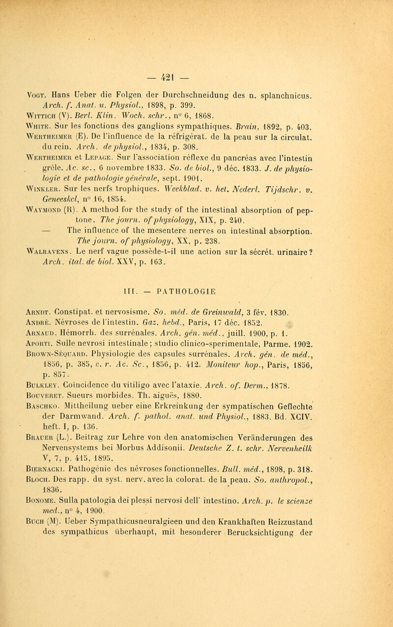 VoGT. Hans Ueber die Folgen der Durchschneidung des n. splanchnicus. Arch. f. Anat. u. PhysioL, 1898, p. 399. WiTTicH (V). Berl. Klin. Woch. schr., n» 6, 1868. White. Sur les fonctions des ganglions sympathiques. Brain, 1892, p. 403. Wertheimer (E). De l'influence de la réfrigérât, de la peau sur la circulât. du rein. Arch. dephysiol., 1834, p. 308. Wertheimer et Lepage. Sur l'association réflexe du pancréas avec l'intestin grêle. Ac. se, 6 novembre 1833. So. de bioL, 9 déc. 1833. /. de physio- logie et de pathologie générale, sept. 1901. WiNKLER. Sur les nerfs trophiques. Weekblad. v. het. Nederl. Tijdschr. v.. Geneeskcl, n° 16, 1854. Waymond (R). a method for the study of the intestinal absorption of pep- tone. The journ. ofphysiology, XIX, p. 240. — The influence of the mésentère nerves on intestinal absorption. The journ. of physiology, XX, p. 238. Walravens. Le nerf vague possède-t-il une action sur la sécrét. urinaire? Arch. ital. de biol. XXV, p. 163. III. — PATHOLOGIE Arndt. Constipât, et nervosisme. So. méd. de Greinwald, 3 fév. 1830. André. Névroses de l'intestin. Gaz. hebd., Paris, 17 déc. 1852. Arnaud. Hémorrh. des surrénales. Arch. gén. méd., juill. 1900, p. 1. Aporti. Sulle nevrosi intestinale; studio clinico-sperimentale, Parme. 1902. Brown-Séquard. Physiologie des capsules surrénales. Arch. gén. de méd., 1856, p. 385, c. r. Ac. Se, 1856, p. 412. Moniteur hop., Paris, 1856, p. 857, BuLKLEY. Coïncidence du vitiligo avec l'ataxie. Arch. of. Derm., 1878. BouvERET. Sueurs morbides. Th. aiguës, 1880. Baschko. Mittheilung ueber eine Erkreinkung der sympatischen Geflechte der Darmwand. Arch. f. pathol. anat. und Physiol., 1883. Bd. XCIV. heft. I, p. 136. Brauer (L.). Beitrag zur Lehre von den anatomischen Verânderungen des Nervensystems bei Morbus Addisonii. Deutsche Z. t. schr. Nervenheilk V, 7, p. 415, 1895. BiERNACKi. Pathogénie des névroses fonctionnelles. Bull, méd., 1898, p. 318. Bloch. Des rapp. du syst. nerv.avecla colorât, de la peau. So. anthropoL, 1836. Bonome. Sullapatologiadeiplessi nervosi dell' intestino. Arch. p. le scienze med., n» 4, 1900. BucH (M). Ueber Sympathicusneuralgieen und den Krankhaften Reizzustand des sympathicus ïiberhaupt, mit hesonderer Berucksichtigung der