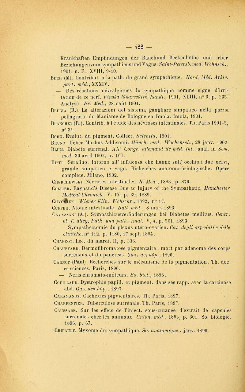 Kraukhaften Empfindungen der Banchund Beckenhôlhe und irher Beziehungenzum sympalhieus und Vagus. Saint-Petersb. med. Wchnsch., 1901, n. F., XVIII, 9-10. BucH (M). Gontribut. à la path. du grand sympathique. Nord. Méd. ArJdv. part. méd.jXXXlY. — Des réactions névralgiques du 'sympathique comme signe d'irri- tation de ce nerf. Finska làliaresàlsk, hcmdl., 1901, XLIII, n° 3, p. 235. Analysé : Pr. Med., 28 oaût 1901. Brugia (R.). Le alterazioni del sistema gangliare simpatico nella pazzia pellagrosa. du Maniame de Bologne en Imola. Imola, 1901. Blanchet (R.). Contrib. à l'étude des névroses intestinales. Th, Paris 1901-2, n° 31. BoHN. Evolut. du pigment. CoUect. Scientia, 1901. Bruno. Ueber Morbus Addisonii. Mûnch. med. Wochensch., 28 janv. 1902. Blum. Diabète surrénal. XZ Congr.- allemand de méd. int., anal, in Sem. med. 30 avril 1902, p. 167. Biffi. Serafino. Intorno ail' influenza cbe hanno sull' occhio i due nervi, grande simpatico e vago. Richeiches anatomo-fisiologische. Opère complète. Milano, 1902. Cherchewski. Névroses intestinales. B. Méd., 1883, p. 876. Collier. Raynaud's Disease Due to Injury of the Sympathetic. Manchester Médical Chronicle. V. IX, p. 39, 1889. CHvoÉfEK. Wiener Klin. V7cAsc/ir., 1892, n° 17. CuFFER. Atonie intestinale. Bull, méd.., 8 mars 1893. Cavazzani (A.). Sympathicusverânderungen bei Diabètes mellitus. Centr. bl. f. alleg. Path. und path. Anat. V, 4, p. 501, 1893. — Sympathectomie du plexus utéro-ovarien. Caz. degli aspedalie délie cliniche, n^ 112, p. H80, 17 sept. 1894. Chargot. Lee. du mardi. II, p. 336. Chauffard. Dermofibromatose pigmentaire ; mort par adénome des corps surrénaux et du pancréas. Gaz. deshôp., 1896. Carnot (Paul). Recherches sur le mécanisme de la pigmentation. Th. doc. • es-sciences, Paris, 1896. — Nerfs chromato-moteurs. So. bioL, 1896. Couillaud. Dystrophie papill. et pigment, dans ses rapp. avec la carcinose abd. Gaz. des hôp., 1897. Caramanos. Cachexies pigmentaires. Th. Paris, 1897. Charpentier, Tuberculose surrénale. Th. Paris, 1897. Caussade. Sur les effets de l'inject. sous-cutanée d'extrait de capsules surrénales chez les animaux. Union, méd., 1895, p. 301. So. biologie, 1896, p. 67. Chipault. Myxome du sympathique. So. anatomique.. janv. 1899.