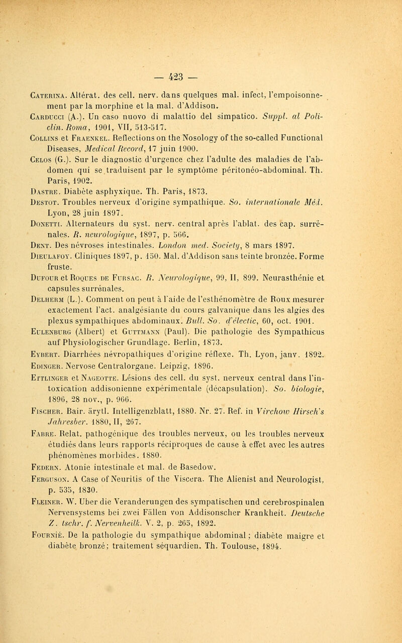 Caterina. Altérât, des cell. nerv. dans quelques mal. infect, l'empoisonne- ment par la morphine et la mal. d'Addison. Cardugci (A.). Un caso nuovo di malatlio del simpatico. Suppl. al Poli- clin. Roma, 1901, VII, 513-517. CoLLiNS et Fraenkel. Reflections on the Nosology of the so-called Functional Diseases, Médical Record., 17 juin 1900. Celos (G.). Sur le diagnostic d'urgence chez l'adulte des maladies de l'ab- domen qui se,traduisent par le symptôme péritonéo-abdominal. Th. Paris, 1902. Dastre. Diabète asphyxique. Th. Paris, 1873. Destot. Troubles nerveux d'origine sympathique. So. internationale Méd. Lyon, 28 juin 1897. DoNETTi. Alternateurs du syst. nerv. central après Tablât, des cap. surré- nales. R. neurologique, 1897, p. 566. Dent. Des névroses intestinales. London med. Society, 8 mars 1897. DiEULAFOY. Cliniques 1897, p. 150. Mal. d'Addison sans teinte bronzée. Forme fruste. DuFOUR et Roques de Fursag. R. Neurologique, 99, II, 899. Neurasthénie et capsules surrénales. Delherm (L.). Comment on peut à l'aide de l'eslhénomètre de Roux mesurer exactement l'act. analgésiante du cours galvanique dans les algies des plexus sympathiques abdominaux. Rull. So. d\Hectic, 60, oct. 1901. EuiiENBURG (Albert) et Guttmann (Paul). Die pathologie des Sympathicus auf Physiologischer Grundlage. Rerlin, 1873. Eybert. Diarrhées névropathiques d'origine réflexe. Th. Lyon, janv. 1892. Edinger. Nervose Centralorgane. Leipzig, 1896. Ettlinger et Nageotte. Lésions des cell. du syst. nerveux central dans l'in- toxication addisonienne expérimentale (décapsulation). Sa. biologie, 1896, 28 nov., p. 966. Fischer. Bair. ârytl. Intelligenzblatt, 1880. Nr. 27. Réf. in Virchoiv Hirscli's Jahresber. 1880,11, 267. Fabre. Relat. pathogénique des troubles nerveux, ou les troubles nerveux étudiés dans leurs rapports réciproques de cause à effet avec les autres phénomènes morbides. 1880. Federn. Atonie intestinale et mal. de Basedow. Ferguson. a Case of Neuritis of the Viscera. The Ahenist and Neurologist, p. 535, 1830. Fleiner. W. Uber die Veranderungen des sympatischen und cerebrospinalen Nervensystems bei zwei Fâllen von Addisonscher Krankheit. Deutsche Z. tschr. f. Nervenheilk. Y. 2, p. 265, 1892. FouRNiÉ. De la pathologie du sympathique abdominal; diabète maigre et diabète bronzé; traitement séquardien. Th. Toulouse, 1894.