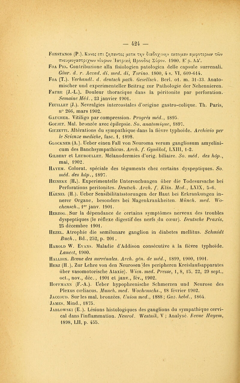FoNSTANOS (P.)' Kuveç £TTt ÇTjiravxeç fi-sta tt)V oia8o)^iv-^v ex-coiJLav «[jLooTspwv tGjv ■7iv£'j(j.OYa(TTpi)(ajvv£upcov 'Iaxpt-/.Y) OpooSoç Supov. 1900. E'p.AA'. FoA Pio. Contribuzione alla fîsiologien patologica délie capsule surrenali. Giur. d. r. Accad. di. med. di, Torino. 1800, 4 s. VI, 609-614. FoA (T.). Verhandl. d. deutsch path. Gesellsch. Berl. ol. m. 31-33. Anato- mischer und experimenteller Beitrag zur Pathologie der Nehennieren. Faure (J.-L.). Douleur thoracique dans la péritonite par perforation. Semaine Méd., 23 janvier 1901. Feuillet (J.). Névralgies intercostales d'origine gastro-colique. Th. Paris, no 266, mars 1902. Gaucher. Vitiligo par compression. Progrès méd., 1895. GouJET. Mal. bronzée avec épilepsie. So. anatomique, 1897. GiuzETTi. Altérations du sympathique dans la fièvre typhoïde. Archivio per le Scienze mediche, fasc. 1, 1898. Glockner (A.). Ueber einen Fall von Neuroma verum gangliosum amyelini- cum des Banchsympathicus. Arch. f. Gynàkol, LXIII, 1-2. Gilbert et Leuboullet. Mélanodermies d'orig. biliaire. So. méd. des hôp., mai, 1902. Hayem. Colorât, spéciale des téguments chez certains dyspeptiques, So. méd. des hôp., 1897. Heineke (H.). Experimentelle Untersuchungen ûber die Todesursache bei Perforations péritonites. Deutsch. Arch. f. Klin. Med., LXIX, S-6. Haenel (H.). Ueber Sensibilitatsstorungen der Haut bei Erkrankungen in- nerer Organe, besonders bei Magenkrankheiten. Mûnch. med. Wo- chensch., i^^ jauy. 1901. Herzog. Sur la dépendance de certains symptômes nerveux des troubles dyspeptiques (le réflexe digestif des nerfs du cœur). Deutsche Praxis, 25 décembre 1901. Hezel. Atrophie die semilunare ganglion in diabètes mellitus. Schmidt Buch., Ed., 252, p. 201. Harold W. Evans. Maladie d'Addison consécutive à la fièvre typhoïde. Lancet, 1900. Hallion. Revue des surrénales. Arch. gén. de méd., 1899, 1900, 1901. Herz (H.), Zur Lehre von den Neurosen'des peripheren Kreislaufsapparates liber vasomotorische Ataxie). Wien. med. Presse, 1, 8, 15, 22, 29 sept., oct., nov., déc, 1901 et janv., fév., 1902. Hoffmann (F.-A.). Ueber hypophrenische Schmerzen und Neurose des Plexus cœliacus. Munch. med. Wochenschs., 18 février 1902. Jaggoud. Sur les mal. bronzées. Union med., 1888; Gaz. hebd., 1864. James. Mind., 1875. Jablowski (E.). Lésions histologiques des ganghons du sympathique cervi- cal dans l'inflammation. Neurol. Westnik, Y ; Analysé. Bévue Hayem, 1898, LU, p. 455.