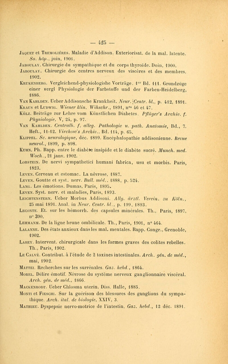 — 4-25 — Jaquet et Tremolières. Maladie d'Addison. Extériorisât, de la mal. latente. So. hop., juin, i9Q\. Jaboulay. Chirurgie du sympathique et du corps thyroïde. Doin, 1900. Jaboulay. Chirurgie des centres nerveux des viscères et des membres, 1902. Krukenberg. Vergleichend-physiologishe Vortrâge. l^r Bd. 111. Grundziige einer vergl Physiologie der Farbstoffe und der Farben-Heidelberg, 1886. VanKahlden. Ueber Addisonsche Krankheit. Neur.\Centr. bl., p. 412, 1891. Kraus et LuDwiG. Wiener klin. Wihschr., 1891, n°s 46 et 47. KiJLZ. Beitrâge zur Lehre vom Kiinstlichen Diabètes. Pflilger's Archiv. f. Physiologie, V, 24, p. 97. Van Kahlden. Centralb. f. alleg. Pathologie u. path. Anatomie, Bd., 1, Heft., H-12. Virchotvs Archiv., Bd. 114, p. 65. Klippel. Se. neurologique, déc. 1899. Encéphalopathie addisonienne. Revue neurol., 1899, p. 898. KuHN. Ph. Rapp. entre le diabète insipide et le diabète sucré. Munch. med. T\^oc/i.,21 janv. 1902. LoBSTEiN. De nervi sympathetici humani fabrica, usu et morbis. Paris, 1823. Leven. Cerveau et estomac. La névrose, 1887. Leven. Goutte et syst. nerv. Bull. méd.. 1888, p. 524. Lang. Les émotions. Dumas, Paris, 1895. Leven. Syst. nerv. et maladies, Paris, 1893. Leichtenstern. Ueber Morbus Addisoni. Allg. àrzll. Verein. zu Kôln., 25 mai 1891. Anal, in Neur. Centr. bl., p. 199, 1893. Legonte. Et. sur les hémorrh. des capsules minérales. Th., Paris, 1897, no 390. Lehmanm. De la ligne brune ombilicale. Th., Paris, 1901, n 464. Lalanne. Des états anxieux dans les mal. mentales. Rapp. Congr., Grenoble, 1902. Labey. Intervent, chirurgicale dans les formes graves des colites rebelles. Th., Paris, 1902. Le Calvé. Contribut. à l'étude de 2 toxines intestinales. Arch. gén. de méd., mai, 1902. Mattel Recherches sur les surrénales. Gaz. hebd., 1864. Morel. Délire émotif. Névrose du système nerveux ganglionnaire viscéral. Arch. gén. de méd., 1866. Mackenrodt. Ueber Chlosma utérin. Diss. Halle, 1885. MoNTi et FiESGHi. Sur la guérison des blessures des ganglions du sympa- thique. Arch. ital. de biologie, XXIV, 3. Mathieu. Dyspepsie nervo-molrice de l'inlestin, Gaz. hebd., 12 déc. 1891.