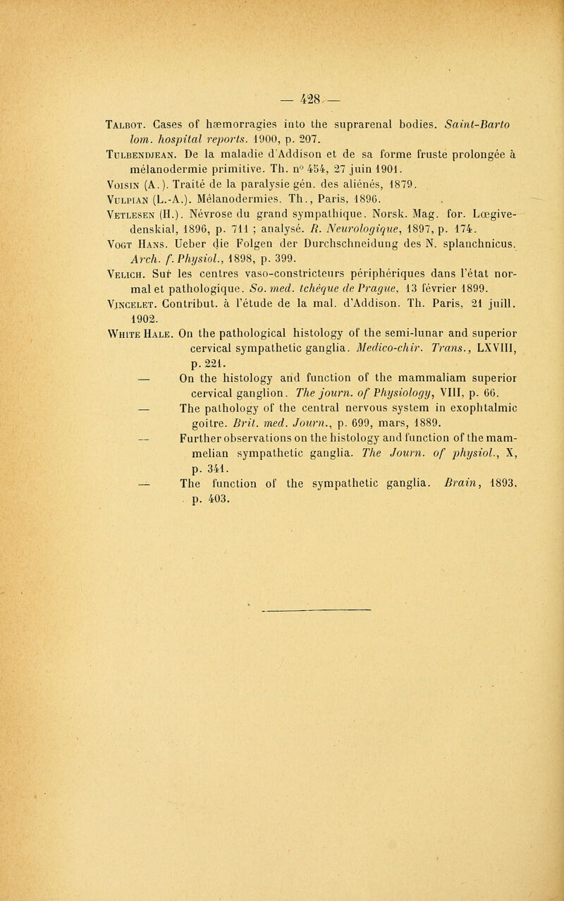 — 428.— Talbot. Cases of hœmorragies into the suprarenal bodies. Saint-Barto lom. hospital reports. 1900, p. 207. TuLBENDJEAN. De la maladie d'Addison et de sa forme fruste prolongée à mélanodermie primitive. Th. n° 454, 27 juin 1901. Voisin (A.). Traité de la paralysie gén. des aliénés, 1879. , VtJLPiAN (L.-A.). Mélanodermies, Th., Paris, 1896. Vetlesen (H.). Névrose du grand sympathique. Norsk. Mag. for. Lœgive- denskial, 1896, p. 711 ; analysé. R. Neurologique, 1897, p. 174. VoGT Hans. Ueber die Folgen der Durchschneidung des N. splanchnicus. Arch. f. PhysioL, 1898, p. 399. Veuch. Sur les centres vaso-constricteurs périphériques dans l'état nor- mal et pathologique. So.med. tchèque de Prague, 13 février 1899. ViNCELET. Contribut. à l'étude de la mal. d'Addison. Th. Paris, 21 juill. 1902. White Hale. On the pathological histology of the semi-lunar and superior cervical sympathetic ganglia. Medico-chir. Trans., LXVIII, p. 221. — On the histology and function of the mammaliam superior cervical ganglion. The journ. of Physiology, VIII, p. 66. — The palhology of the central nervous system in exophtalmic goitre. Brit. med. Journ., p. 699, mars, 1889. — Further observations on the histology and function of the mam- melian sympathetic ganglia. The Journ. of physiol., X, p. 341. — The function of the sympathetic ganglia. Brain, 1893, . p. 403.