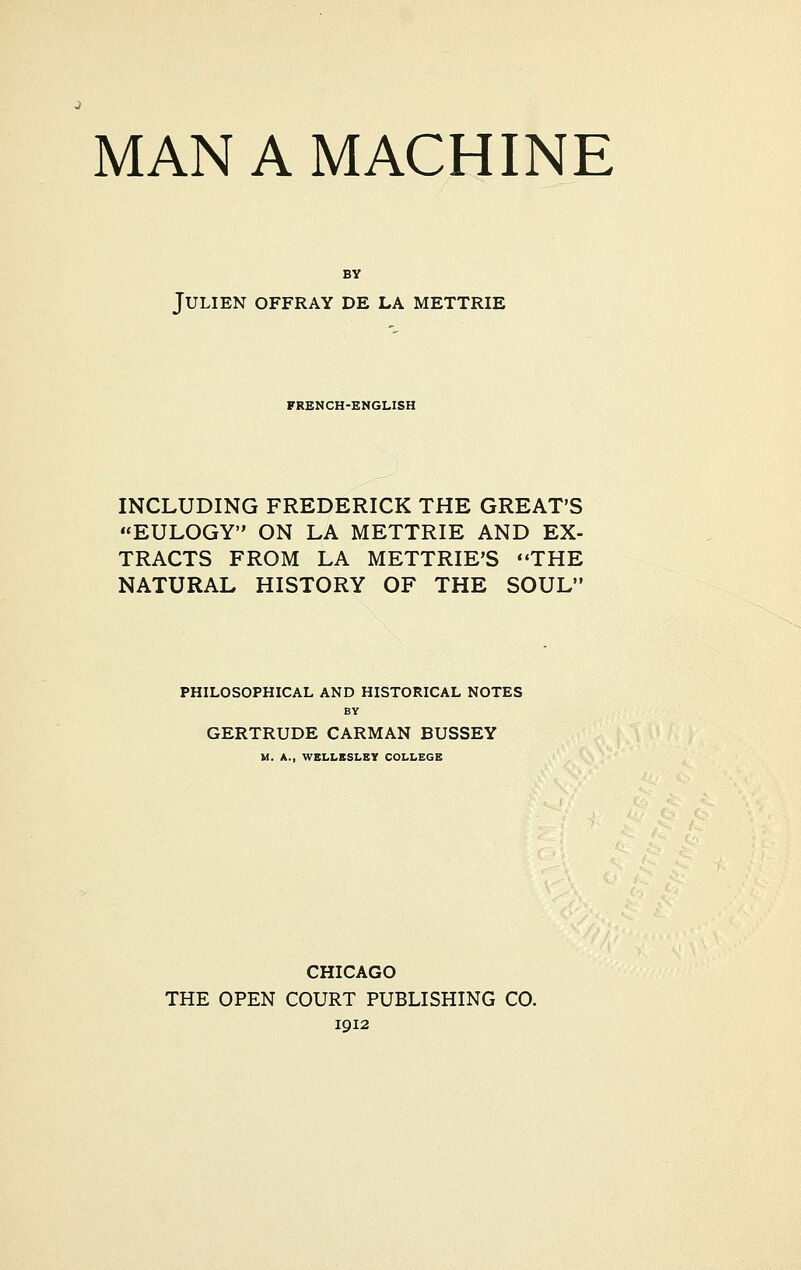 BY JULIEN OFFRAY DE LA METTRIE FRENCH-ENGLISH INCLUDING FREDERICK THE GREAT'S EULOGY ON LA METTRIE AND EX- TRACTS FROM LA METTRIE'S THE NATURAL HISTORY OF THE SOUL PHILOSOPHICAL AND HISTORICAL NOTES BY GERTRUDE CARMAN BUSSEY M. A., WELLESLEY COLLEGE CHICAGO THE OPEN COURT PUBLISHING CO. 1912