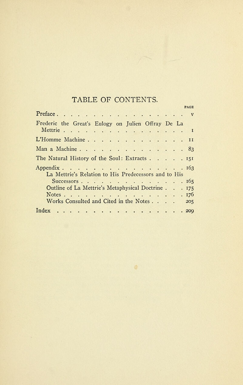 TABLE OF CONTENTS. PAGE Preface v Frederic the Great's Eulogy on Julien Offray De La Mettrie i L'Homme Machine ii Man a Machine 83 The Natural History of the Soul: Extracts 151 Appendix 163 La Mettrie's Relation to His Predecessors and to His Successors 165 Outline of La Mettrie's Metaphysical Doctrine . . . 175 Notes 176 Works Consulted and Cited in the Notes .... 205 Index 209