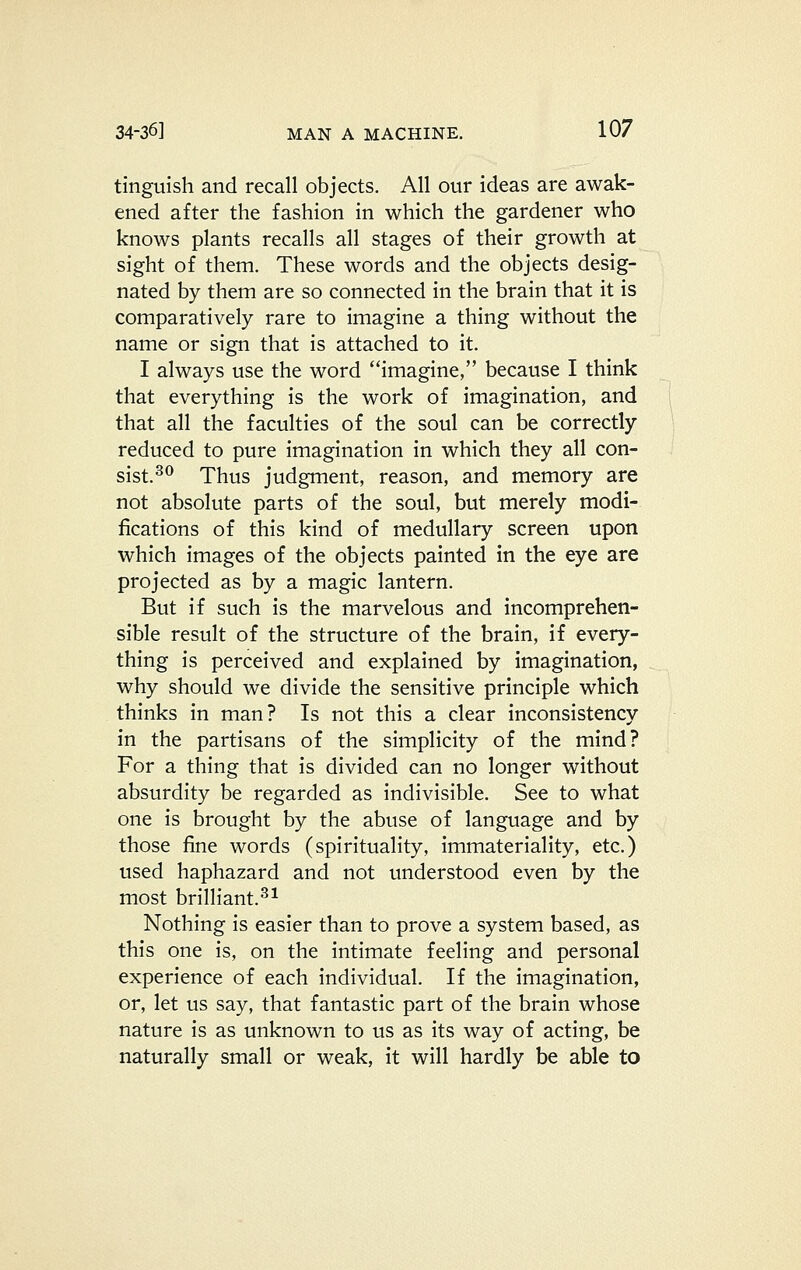 tinguish and recall objects. All our ideas are awak- ened after the fashion in which the gardener who knows plants recalls all stages of their growth at sight of them. These words and the objects desig- nated by them are so connected in the brain that it is comparatively rare to imagine a thing without the name or sign that is attached to it. I always use the word imagine, because I think that everything is the work of imagination, and that all the faculties of the soul can be correctly reduced to pure imagination in which they all con- sist.^^ Thus judgment, reason, and memory are not absolute parts of the soul, but merely modi- fications of this kind of medullary screen upon which images of the objects painted in the eye are projected as by a magic lantern. But if such is the marvelous and incomprehen- sible result of the structure of the brain, if every- thing is perceived and explained by imagination, why should we divide the sensitive principle which thinks in man? Is not this a clear inconsistency in the partisans of the simplicity of the mind? For a thing that is divided can no longer without absurdity be regarded as indivisible. See to what one is brought by the abuse of language and by those fine words (spirituality, immateriality, etc.) used haphazard and not understood even by the most brilliant.^^ Nothing is easier than to prove a system based, as this one is, on the intimate feeling and personal experience of each individual. If the imagination, or, let us say, that fantastic part of the brain whose nature is as unknown to us as its way of acting, be naturally small or weak, it will hardly be able to