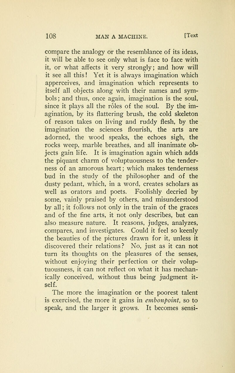 compare the analogy or the resemblance of its ideas, it will be able to see only what is face to face with it, or what affects it very strongly; and how will it see all this! Yet it is always imagination which apperceives, and imagination which represents to itself all objects along with their names and sym- bols; and thus, once again, imagination is the soul, since it plays all the roles of the soul. By the im- agination, by its flattering brush, the cold skeleton of reason takes on living and ruddy flesh, by the imagination the sciences flourish, the arts are adorned, the wood speaks, the echoes sigh, the rocks weep, marble breathes, and all inanimate ob- jects gain life. It is imagination again which adds the piquant charm of voluptuousness to the tender- ness of an amorous heart; which makes tenderness bud in the study of the philosopher and of the dusty pedant, which, in a word, creates scholars as well as orators and poets. Foolishly decried by some, vainly praised by others, and misunderstood by all; it follows not only in the train of the graces and of the fine arts, it not only describes, but can also measure nature. It reasons, judges, analyzes, compares, and investigates. Could it feel so keenly the beauties of the pictures drawn for it, unless it discovered their relations? No, just as it can not turn its thoughts on the pleasures of the senses, without enjoying their perfection or their volup- tuousness, it can not reflect on what it has mechan- ically conceived, without thus being judgment it- self. The more the imagination or the poorest talent is exercised, the more it gains in embonpoint, so to speak, and the larger it grows. It becomes sensi-
