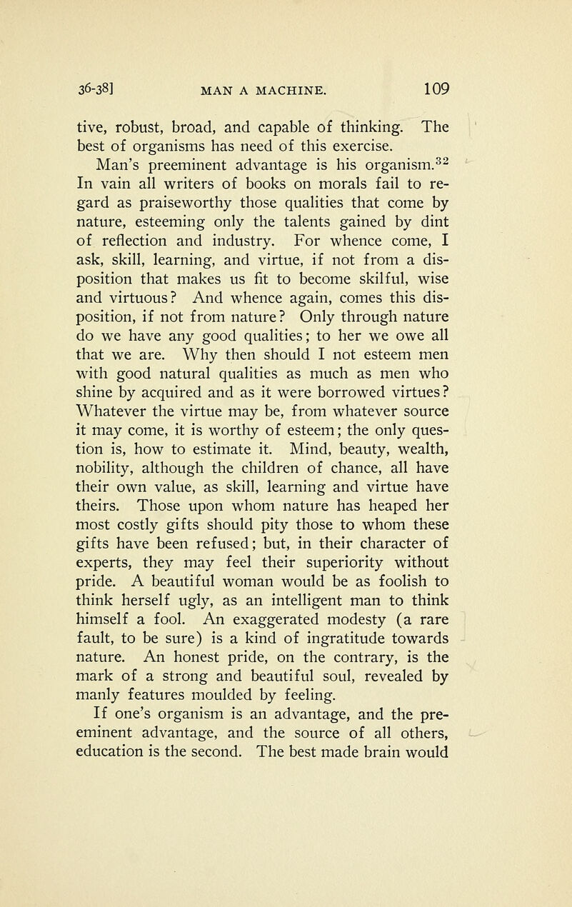 tive, robust, broad, and capable of thinking. The best of organisms has need of this exercise. Man's preeminent advantage is his organism.^^ In vain all writers of books on morals fail to re- gard as praiseworthy those qualities that come by nature, esteeming only the talents gained by dint of reflection and industry. For whence come, I ask, skill, learning, and virtue, if not from a dis- position that makes us fit to become skilful, wise and virtuous? And whence again, comes this dis- position, if not from nature? Only through nature do we have any good qualities; to her we owe all that we are. Why then should I not esteem men with good natural qualities as much as men who shine by acquired and as it were borrowed virtues? Whatever the virtue may be, from whatever source it may come, it is worthy of esteem; the only ques- tion is, how to estimate it. Mind, beauty, wealth, nobility, although the children of chance, all have their own value, as skill, learning and virtue have theirs. Those upon whom nature has heaped her most costly gifts should pity those to whom these gifts have been refused; but, in their character of experts, they may feel their superiority without pride. A beautiful woman would be as foolish to think herself ugly, as an intelligent man to think himself a fool. An exaggerated modesty (a rare fault, to be sure) is a kind of ingratitude towards nature. An honest pride, on the contrary, is the mark of a strong and beautiful soul, revealed by manly features moulded by feeling. If one's organism is an advantage, and the pre- eminent advantage, and the source of all others, education is the second. The best made brain would
