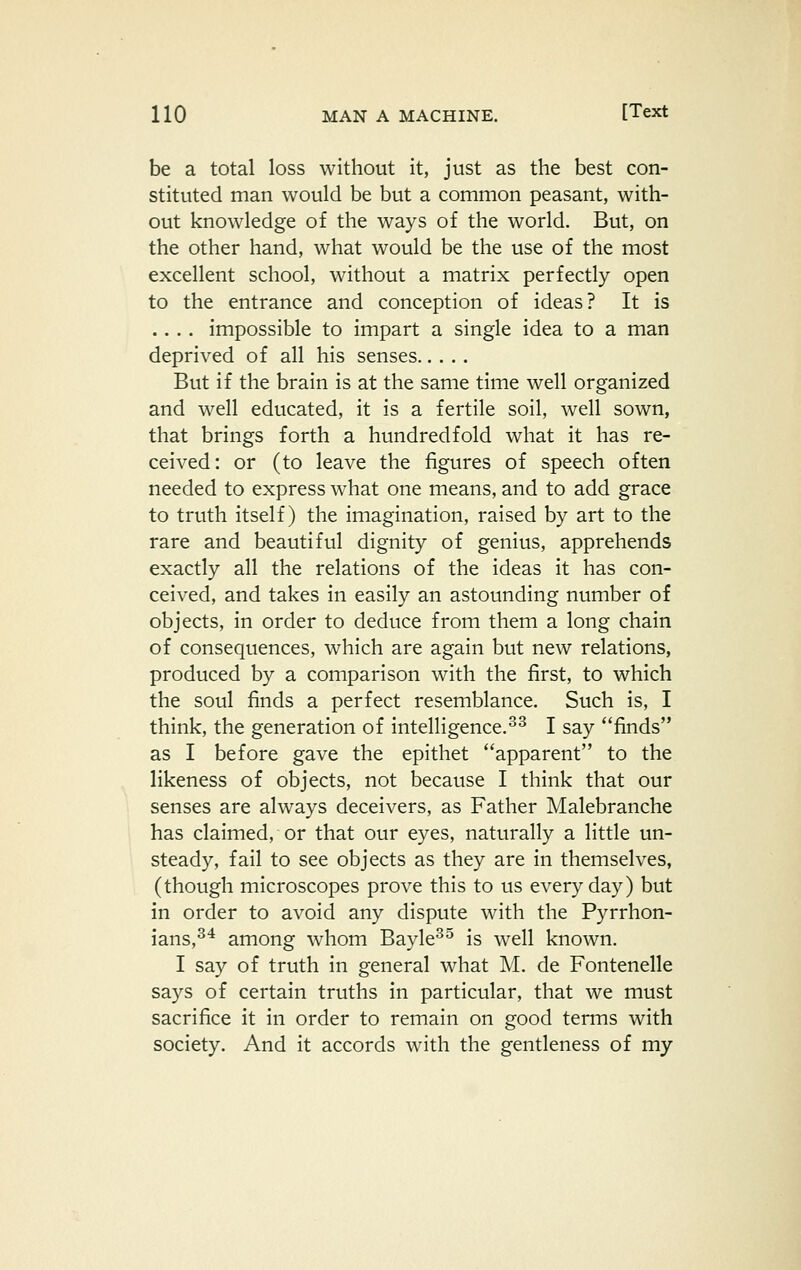 be a total loss without it, just as the best con- stituted man would be but a common peasant, with- out knowledge of the ways of the world. But, on the other hand, what would be the use of the most excellent school, without a matrix perfectly open to the entrance and conception of ideas? It is .... impossible to impart a single idea to a man deprived of all his senses But if the brain is at the same time well organized and well educated, it is a fertile soil, well sown, that brings forth a hundredfold what it has re- ceived: or (to leave the figures of speech often needed to express what one means, and to add grace to truth itself) the imagination, raised by art to the rare and beautiful dignity of genius, apprehends exactly all the relations of the ideas it has con- ceived, and takes in easily an astounding number of objects, in order to deduce from them a long chain of consequences, which are again but new relations, produced by a comparison with the first, to which the soul finds a perfect resemblance. Such is, I think, the generation of intelligence.^^ I say finds as I before gave the epithet apparent to the likeness of objects, not because I think that our senses are always deceivers, as Father Malebranche has claimed, or that our eyes, naturally a little un- steady, fail to see objects as they are in themselves, (though microscopes prove this to us everyday) but in order to avoid any dispute with the Pyrrhon- ians,^* among whom Bayle^^ is well known. I say of truth in general what M. de Fontenelle says of certain truths in particular, that we must sacrifice it in order to remain on good terms with society. And it accords with the gentleness of my