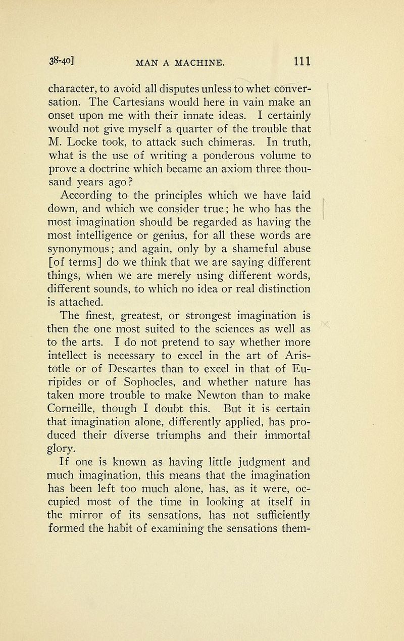 character, to avoid all disputes unless to whet conver- sation. The Cartesians would here in vain make an onset upon me with their innate ideas. I certainly would not give myself a quarter of the trouble that M. Locke took, to attack such chimeras. In truth, what is the use of writing a ponderous volume to prove a doctrine which became an axiom three thou- sand years ago? According to the principles which we have laid down, and which we consider true; he who has the most imagination should be regarded as having the most intelligence or genius, for all these words are synonymous; and again, only by a shameful abuse [of terms] do we think that we are saying different things, when we are merely using different words, different sounds, to which no idea or real distinction is attached. The finest, greatest, or strongest imagination is then the one most suited to the sciences as well as to the arts. I do not pretend to say whether more intellect is necessary to excel in the art of Aris- totle or of Descartes than to excel in that of Eu- ripides or of Sophocles, and whether nature has taken more trouble to make Newton than to make Corneille, though I doubt this. But it is certain that imagination alone, differently applied, has pro- duced their diverse triumphs and their immortal glory. If one is known as having little judgment and much imagination, this means that the imagination has been left too much alone, has, as it were, oc- cupied most of the time in looking at itself in the mirror of its sensations, has not sufficiently formed the habit of examining the sensations them-