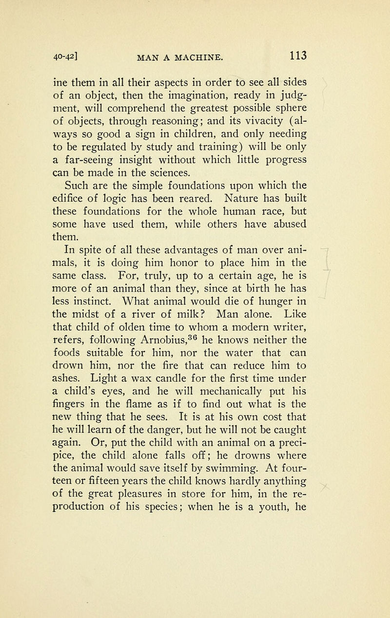 ine them in all their aspects in order to see all sides of an object, then the imagination, ready in judg- ment, will comprehend the greatest possible sphere of objects, through reasoning; and its vivacity (al- ways so good a sign in children, and only needing to be regulated by study and training) will be only a far-seeing insight without which little progress can be made in the sciences. Such are the simple foundations upon which the edifice of logic has been reared. Nature has built these foundations for the whole human race, but some have used them, while others have abused them. In spite of all these advantages of man over ani- mals, it is doing him honor to place him in the same class. For, truly, up to a certain age, he is more of an animal than they, since at birth he has less instinct. What animal would die of hunger in the midst of a river of milk? Man alone. Like that child of olden time to whom a modern writer, refers, following Arnobius,^^ he knows neither the foods suitable for him, nor the water that can drown him, nor the fire that can reduce him to ashes. Light a wax candle for the first time under a child's eyes, and he will mechanically put his fingers in the flame as if to find out what is the new thing that he sees. It is at his own cost that he will learn of the danger, but he will not be caught again. Or, put the child with an animal on a preci- pice, the child alone falls off; he drowns where the animal would save itself by swimming. At four- teen or fifteen years the child knows hardly anything of the great pleasures in store for him, in the re- production of his species; when he is a youth, he