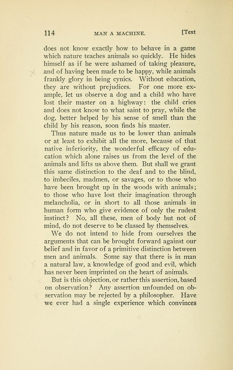 does not know exactly how to behave in a game which nature teaches animals so quickly. He hides himself as if he were ashamed of taking pleasure, and of having been made to be happy, while animals frankly glory in being cynics. Without education, they are without prejudices. For one more ex- ample, let us observe a dog and a child who have lost their master on a highway: the child cries and does not know to what saint to pray, while the dog, better helped by his sense of smell than the child by his reason, soon finds his master. Thus nature made us to be lower than animals or at least to exhibit all the more, because of that native inferiority, the wonderful efficacy of edu- cation which alone raises us from the level of the animals and lifts us above them. But shall we grant this same distinction to the deaf and to the blind, to imbeciles, madmen, or savages, or to those who have been brought up in the woods with animals; to those who have lost their imagination through melancholia, or in short to all those animals in human form who give evidence of only the rudest instinct? No, all these, men of body but not of mind, do not deserve to be classed by themselves. We do not intend to hide from ourselves the arguments that can be brought forward against our belief and in favor of a primitive distinction between men and animals. Some say that there is in man a natural law, a knowledge of good and evil, which has never been imprinted on the heart of animals. But is this objection, or rather this assertion, based on observation? Any assertion unfounded on ob- servation may be rejected by a philosopher. Have we ever had a single experience which convinces