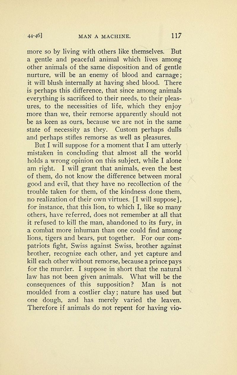 more so by living with others like themselves. But a gentle and peaceful animal which lives among other animals of the same disposition and of gentle nurture, will be an enemy of blood and carnage; it will blush internally at having shed blood. There is perhaps this difference, that since among animals everything is sacrificed to their needs, to their pleas- ures, to the necessities of life, which they enjoy more than we, their remorse apparently should not be as keen as ours, because we are not in the same state of necessity as they. Custom perhaps dulls and perhaps stifles remorse as well as pleasures. But I will suppose for a moment that I am utterly mistaken in concluding that almost all the world holds a wrong opinion on this subject, while I alone am right. I will grant that animals, even the best of them, do not know the difference between moral good and evil, that they have no recollection of the trouble taken for them, of the kindness done them, no realization of their own virtues. [I will suppose], for instance, that this lion, to which I, like so many others, have referred, does not remember at all that it refused to kill the man, abandoned to its fury, in a combat more inhuman than one could find among lions, tigers and bears, put together. For our com- patriots fight, Swiss against Swiss, brother against brother, recognize each other, and yet capture and kill each other without remorse, because a prince pays for the murder. I suppose in short that the natural law has not been given animals. What will be the consequences of this supposition? Man is not moulded from a costlier clay; nature has used but one dough, and has merely varied the leaven. Therefore if animals do not repent for having vie-