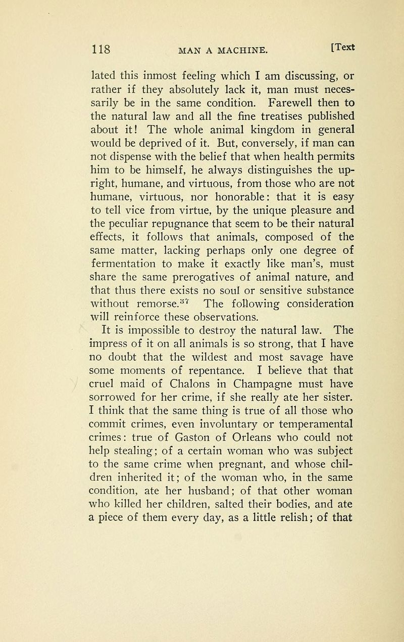 lated this inmost feeling which I am discussing, or rather if they absolutely lack it, man must neces- sarily be in the same condition. Farewell then to the natural law and all the fine treatises published about it! The whole animal kingdom in general would be deprived of it. But, conversely, if man can not dispense with the belief that when health permits him to be himself, he always distinguishes the up- right, humane, and virtuous, from those who are not humane, virtuous, nor honorable: that it is easy to tell vice from virtue, by the unique pleasure and the peculiar repugnance that seem to be their natural effects, it follows that animals, composed of the same matter, lacking perhaps only one degree of fermentation to make it exactly like man's, must share the same prerogatives of animal nature, and that thus there exists no soul or sensitive substance without remorse.^''' The following consideration will reinforce these observations. It is impossible to destroy the natural law. The impress of it on all animals is so strong, that I have no doubt that the wildest and most savage have some moments of repentance. I believe that that cruel maid of Chalons in Champagne must have sorrowed for her crime, if she really ate her sister. I think that the same thing is true of all those who commit crimes, even involuntary or temperamental crimes: true of Gaston of Orleans who could not help stealing; of a certain woman who was subject to the same crime when pregnant, and whose chil- dren inherited it; of the woman who, in the same condition, ate her husband; of that other woman who killed her children, salted their bodies, and ate a piece of them every day, as a little relish; of that
