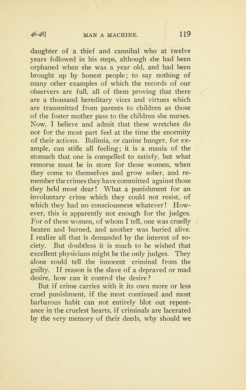 daughter of a thief and cannibal who at twelve years followed in his steps, although she had been orphaned when she was a year old, and had been brought up by honest people; to say nothing of many other examples of which the records of our observers are full, all of them proving that there are a thousand hereditary vices and virtues which are transmitted from parents to children as those of the foster mother pass to the children she nurses. Now, I believe and admit that these wretches do not for the most part feel at the time the enormity of their actions. Bulimia, or canine hunger, for ex- ample, can stifle all feeling; it is a mania of the stomach that one is compelled to satisfy, but what remorse must be in store for those women, when they come to themselves and grow sober, and re- member the crimes they have committed against those they held most dear! What a punishment for an involuntary crime which they could not resist, of which they had no consciousness whatever! How- ever, this is apparently not enough for the judges. For of these women, of whom I tell, one was cruelly beaten and burned, and another was buried alive. I realize all that is demanded by the interest of so- ciety. But doubtless it is much to be wished that excellent physicians might be the only judges. They alone could tell the innocent criminal from the guilty. If reason is the slave of a depraved or mad desire, how can it control the desire? But if crime carries with it its own more or less cruel punishment, if the most continued and most barbarous habit can not entirely blot out repent- ance in the cruelest hearts, if criminals are lacerated by the very memory of their deeds, why should we
