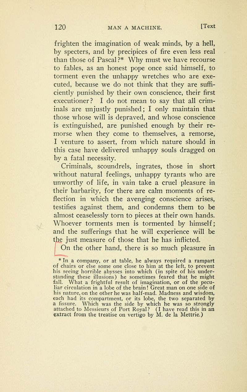 frighten the imagination of weak minds, by a hell, by specters, and by precipices of fire even less real than those of Pascal ?* Why must we have recourse to fables, as an honest pope once said himself, to torment even the unhappy wretches who are exe- cuted, because we do not think that they are suffi- ciently punished by their own conscience, their first executioner? I do not mean to say that all crim- inals are unjustly punished; I only maintain that those whose will is depraved, and whose conscience is extinguished, are punished enough by their re- morse when they come to themselves, a remorse, I venture to assert, from which nature should in this case have delivered unhappy souls dragged on by a fatal necessity. Criminals, scoundrels, ingrates, those in short without natural feelings, unhappy tyrants who are unworthy of life, in vain take a cruel pleasure in their barbarity, for there are calm moments of re- flection in which the avenging conscience arises, testifies against them, and condemns them to be almost ceaselessly torn to pieces at their own hands. Whoever torments men is tormented by himself; and the sufferings that he will experience will be the just measure of those that he has inflicted. I On the other hand, there is so much pleasure in * In a company, or at table, he always required a rampart of chairs or else some one close to him at the left, to prevent his seeing horrible abysses into which (in spite of his under- standing these illusions) he sometimes feared that he might fall. What a frightful result of imagination, or of the pecu- liar circulation in a lobe of the brain! Great man on one side of his nature, on the other he was half-mad. Madness and wisdom, each had its compartment, or its lobe, the two separated by a fissure. Which was the side by which he was so strongly attached to Messieurs of Port Royal? (I have read this in an extract from the treatise on vertigo by M. de la Mettrie.)