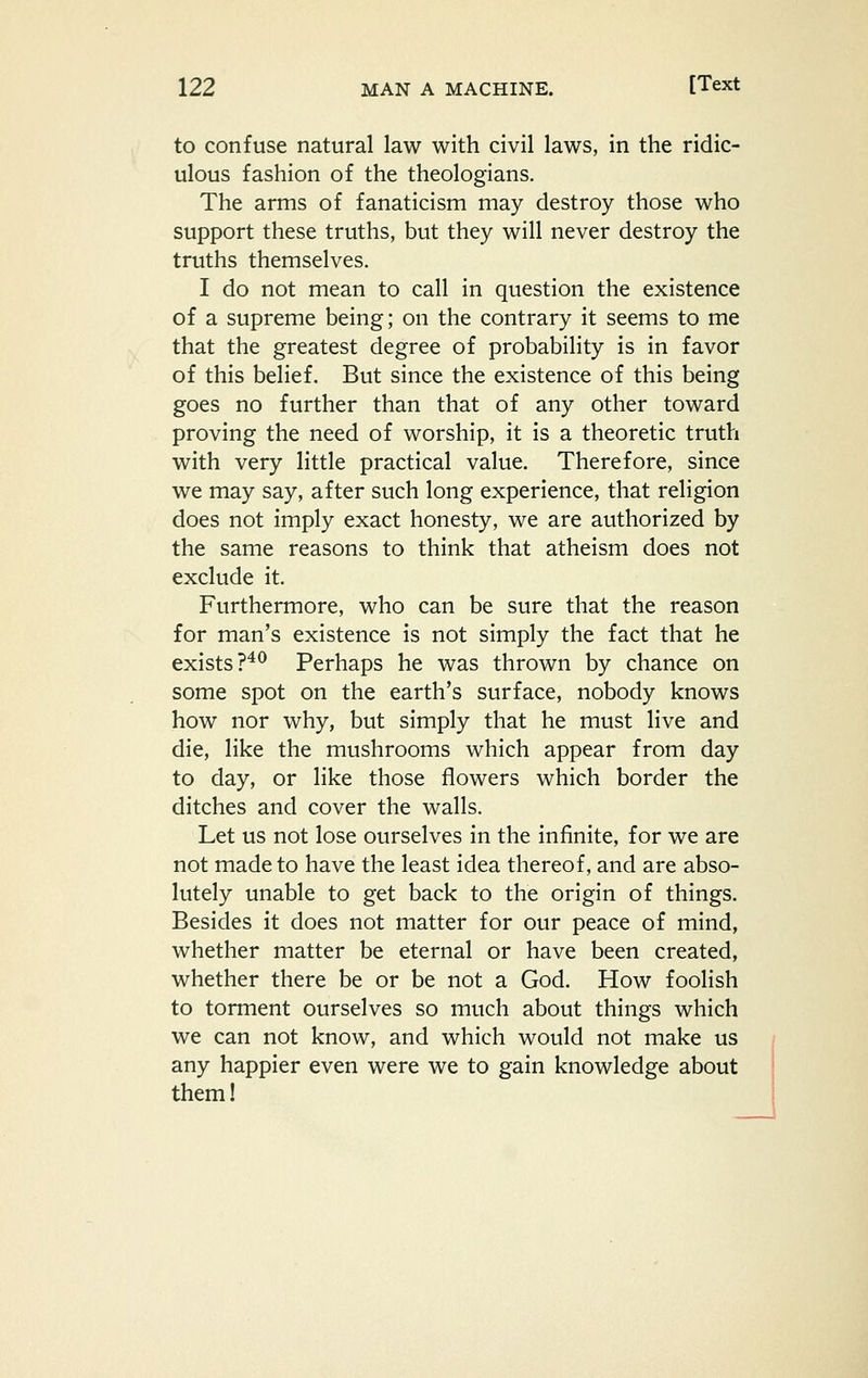 to confuse natural law with civil laws, in the ridic- ulous fashion of the theologians. The arms of fanaticism may destroy those who support these truths, but they will never destroy the truths themselves. I do not mean to call in question the existence of a supreme being; on the contrary it seems to me that the greatest degree of probability is in favor of this belief. But since the existence of this being goes no further than that of any other toward proving the need of worship, it is a theoretic truth with very little practical value. Therefore, since we may say, after such long experience, that religion does not imply exact honesty, we are authorized by the same reasons to think that atheism does not exclude it. Furthermore, who can be sure that the reason for man's existence is not simply the fact that he exists ?^^ Perhaps he was thrown by chance on some spot on the earth's surface, nobody knows how nor why, but simply that he must live and die, like the mushrooms which appear from day to day, or like those flowers which border the ditches and cover the walls. Let us not lose ourselves in the infinite, for we are not made to have the least idea thereof, and are abso- lutely unable to get back to the origin of things. Besides it does not matter for our peace of mind, whether matter be eternal or have been created, whether there be or be not a God. How foolish to torment ourselves so much about things which we can not know, and which would not make us any happier even were we to gain knowledge about them!