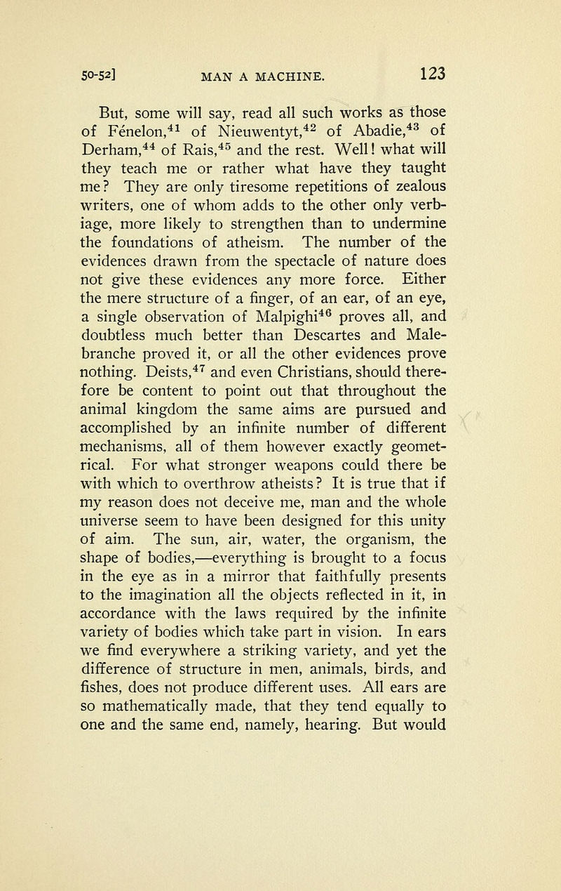 But, some will say, read all such works as those of Fenelon,^^ of Nieuwentyt,^^ Qf Abadie,*^ of Derham,*^ of Rais,^^ and the rest. Well! what will they teach me or rather what have they taught me? They are only tiresome repetitions of zealous writers, one of whom adds to the other only verb- iage, more likely to strengthen than to undermine the foundations of atheism. The number of the evidences drawn from the spectacle of nature does not give these evidences any more force. Either the mere structure of a finger, of an ear, of an eye, a single observation of Malpighi^® proves all, and doubtless much better than Descartes and Male- branche proved it, or all the other evidences prove nothing. Deists,*'^ and even Christians, should there- fore be content to point out that throughout the animal kingdom the same aims are pursued and accomplished by an infinite number of different mechanisms, all of them however exactly geomet- rical. For what stronger weapons could there be with which to overthrow atheists? It is true that if my reason does not deceive me, man and the whole universe seem to have been designed for this unity of aim. The sun, air, water, the organism, the shape of bodies,—everything is brought to a focus in the eye as in a mirror that faithfully presents to the imagination all the objects reflected in it, in accordance with the laws required by the infinite variety of bodies which take part in vision. In ears we find everywhere a striking variety, and yet the difference of structure in men, animals, birds, and fishes, does not produce different uses. All ears are so mathematically made, that they tend equally to one and the same end, namely, hearing. But would
