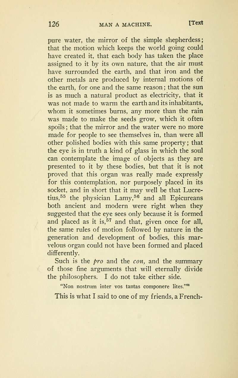 pure water, the mirror of the simple shepherdess; that the motion which keeps the world going could have created it, that each body has taken the place assigned to it by its own nature, that the air must have surrounded the earth, and that iron and the other metals are produced by internal motions of the earth, for one and the same reason; that the sun is as much a natural product as electricity, that it was not made to warm the earth and its inhabitants, whom it sometimes burns, any more than the rain was made to make the seeds grow, which it often spoils; that the mirror and the water were no more made for people to see themselves in, than were all other polished bodies with this same property; that the eye is in truth a kind of glass in which the soul can contemplate the image of objects as they are presented to it by these bodies, but that it is not proved that this organ was really made expressly for this contemplation, nor purposely placed in its socket, and in short that it may well be that Lucre- tius,^^ the physician Lamy,'^ and all Epicureans both ancient and modern were right when they suggested that the eye sees only because it is formed and placed as it is,^''^ and that, given once for all, the same rules of motion followed by nature in the generation and development of bodies, this mar- velous organ could not have been formed and placed differently. Such is the pro and the con, and the summary of those fine arguments that will eternally divide the philosophers. I do not take either side. Non nostrum inter vos tantas componere Htes.^ This is what I said to one of my friends, a French-