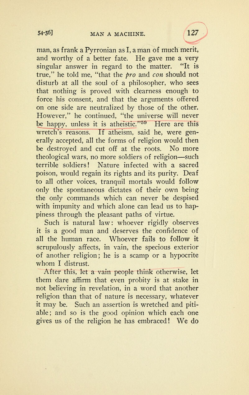 man, as frank a Pyrronian as I, a man of much merit, and worthy of a better fate. He gave me a very singular answer in regard to the matter. It is true, he told me, that the pro and con should not disturb at all the soul of a philosopher, who sees that nothing is proved with clearness enough to force his consent, and that the arguments offered on one side are neutralized by those of the other. However, he continued, the universe will never be_happy, unless it is atheistic.^^ Here are this wretch's reasons. If atheism, said he, were gen- erally accepted, all the forms of religion would then be destroyed and cut off at the roots. No more theological wars, no more soldiers of religion—such terrible soldiers! Nature infected with a sacred poison, would regain its rights and its purity. Deaf to all other voices, tranquil mortals would follow only the spontaneous dictates of their own being the only commands which can never be despised with impunity and which alone can lead us to hap- piness through the pleasant paths of virtue. Such is natural law: whoever rigidly observes it is a good man and deserves the confidence of all the human race. Whoever fails to follow it scrupulously affects, in vain, the specious exterior of another religion; he is a scamp or a hypocrite whom I distrust. After this, let a vain people think otherwise, let them dare affirm that even probity is at stake in not believing in revelation, in a word that another religion than that of nature is necessary, whatever it may be. Such an assertion is wretched and piti- able; and so is the good opinion which each one gives us of the religion he has embraced! We do