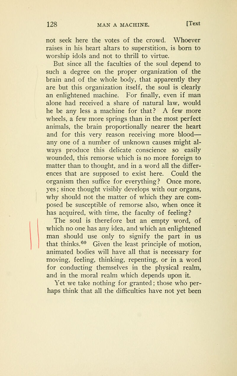 not seek here the votes of the crowd. Whoever raises in his heart altars to superstition, is born to worship idols and not to thrill to virtue. But since all the faculties of the soul depend to such a degree on the proper organization of the brain and of the whole body, that apparently they are but this organization itself, the soul is clearly an enlightened machine. For finally, even if man alone had received a share of natural law, would he be any less a machine for that? A few more wheels, a few more springs than in the most perfect animals, the brain proportionally nearer the heart and for this very reason receiving more blood— any one of a number of unknown causes might al- ways produce this delicate conscience so easily wounded, this remorse which is no more foreign to matter than to thought, and in a word all the differ- ences that are supposed to exist here. Could the organism then suffice for everything? Once more, yes; since thought visibly develops with our organs, why should not the matter of which they are com- posed be susceptible of remorse also, when once it has acquired, with time, the faculty of feeling? The soul is therefore but an empty word, of which no one has any idea, and which an enlightened man should use only to signify the part in us that thinks.^^ Given the least principle of motion, animated bodies will have all that is necessary for moving, feeling, thinking, repenting, or in a word for conducting themselves in the physical realm, and in the moral realm which depends upon it. Yet we take nothing for granted; those who per- haps think that all the difficulties have not yet been