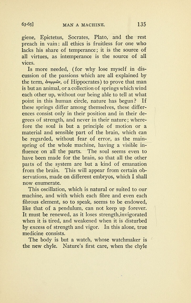 giene, Epictetus, Socrates, Plato, and the rest preach in vain: all ethics is fruitless for one who lacks his share of temperance; it is the source of all virtues, as intemperance is the source of all vices. Is more needed, (for why lose myself in dis- cussion of the passions which are all explained by the term, Ivopixwv, of Hippocrates) to prove that man is but an animal, or a collection of springs which wind each other up, without our being able to tell at what point in this human circle, nature has begun? If these springs differ among themselves, these differ- ences consist only in their position and in their de- grees of strength, and never in their nature; where- fore the soul is but a principle of motion or a material and sensible part of the brain, which can be regarded, without fear of error, as the main- spring of the whole machine, having a visible in- fluence on all the parts. The soul seems even to have been made for the brain, so that all the other paits of the system are but a kind of emanation from the brain. This will appear from certain ob- servations, made on different embryos, which I shall now enumerate. This oscillation, which is natural or suited to our machine, and with which each fibre and even each fibrous element, so to speak, seems to be endowed, like that of a pendulum, can not keep up forever. It must be renewed, as it loses strength,invigorated when it is tired, and weakened when it is disturbed by excess of strength and vigor. In this alone, true medicine consists. The body is but a watch, whose watchmaker is the new chyle. Nature's first care, when the chyle