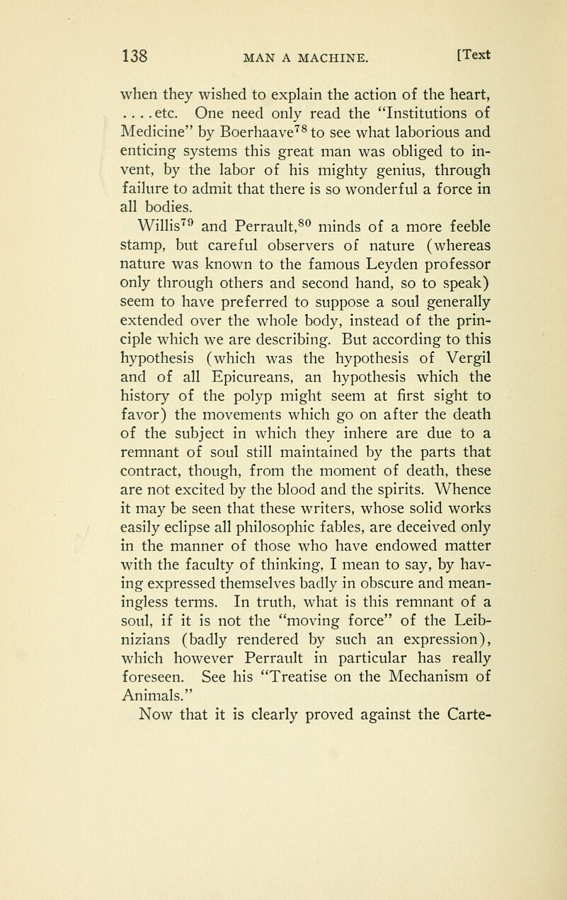 when they wished to explain the action of the heart, .... etc. One need only read the Institutions of Medicine by Boerhaave'^^ to see what laborious and enticing systems this great man was obliged to in- vent, by the labor of his mighty genius, through failure to admit that there is so wonderful a force in all bodies. Willis'''^ and Perrault,^^ minds of a more feeble stamp, but careful observers of nature (whereas nature was known to the famous Ley den professor only through others and second hand, so to speak) seem to have preferred to suppose a soul generally extended over the whole body, instead of the prin- ciple which we are describing. But according to this hypothesis (which was the hypothesis of Vergil and of all Epicureans, an hypothesis which the history of the polyp might seem at first sight to favor) the movements which go on after the death of the subject in which they inhere are due to a remnant of soul still maintained by the parts that contract, though, from the moment of death, these are not excited by the blood and the spirits. Whence it may be seen that these writers, whose solid works easily eclipse all philosophic fables, are deceived only in the manner of those who have endowed matter with the faculty of thinking, I mean to say, by hav- ing expressed themselves badly in obscure and mean- ingless terms. In truth, what is this remnant of a soul, if it is not the moving force of the Leib- nizians (badly rendered by such an expression), which however Perrault in particular has really foreseen. See his Treatise on the Mechanism of Animals. Now that it is clearly proved against the Carte-