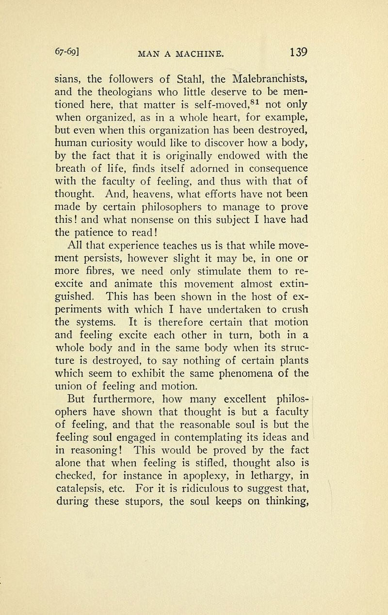 sians, the followers of Stahl, the Malebranchists, and the theologians who little deserve to be men- tioned here, that matter is self-moved,^^ not only when organized, as in a whole heart, for example, but even when this organization has been destroyed, human curiosity would like to discover how a body, by the fact that it is originally endowed with the breath of life, finds itself adorned in consequence with the faculty of feeling, and thus with that of thought. And, heavens, what efforts have not been made by certain philosophers to manage to prove this! and what nonsense on this subject I have had the patience to read! All that experience teaches us is that while move- ment persists, however slight it may be, in one or more fibres, we need only stimulate them to re- excite and animate this movement almost extin- guished. This has been shown in the host of ex- periments with which I have undertaken to crush the systems. It is therefore certain that motion and feeling excite each other in turn, both in a whole body and in the same body when its struc- ture is destroyed, to say nothing of certain plants which seem to exhibit the same phenomena of the union of feeling and motion. But furthermore, how many excellent philos- ophers have shown that thought is but a faculty of feeling, and that the reasonable soul is but the feeling soul engaged in contemplating its ideas and in reasoning! This would be proved by the fact alone that when feeling is stifled, thought also is checked, for instance in apoplexy, in lethargy, in catalepsis, etc. For it is ridiculous to suggest that, during these stupors, the soul keeps on thinking,