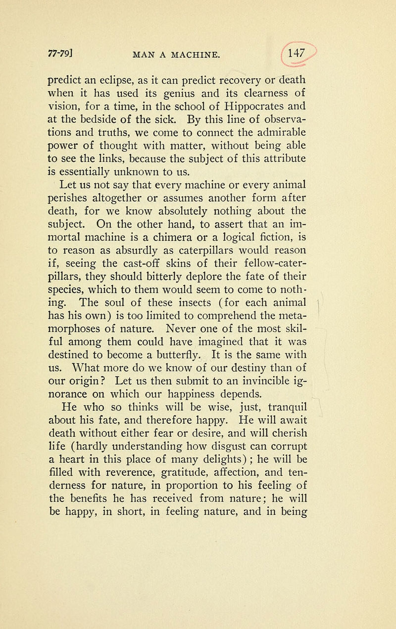 predict an eclipse, as it can predict recovery or death when it has used its genius and its clearness of vision, for a time, in the school of Hippocrates and at the bedside of the sick. By this line of observa- tions and truths, we come to connect the admirable power of thought with matter, without being able to see the links, because the subject of this attribute is essentially unknown to us. Let us not say that every machine or every animal perishes altogether or assumes another form after death, for we know absolutely nothing about the subject. On the other hand, to assert that an im- mortal machine is a chimera or a logical fiction, is to reason as absurdly as caterpillars would reason if, seeing the cast-off skins of their fellow-cater- pillars, they should bitterly deplore the fate of their species, which to them would seem to come to noth- ing. The soul of these insects (for each animal has his own) is too limited to comprehend the meta- morphoses of nature. Never one of the most skil- ful among them could have imagined that it was destined to become a butterfly. It is the same with us. What more do we know of our destiny than of our origin ? Let us then submit to an invincible ig- norance on which our happiness depends. He who so thinks will be wise, just, tranquil about his fate, and therefore happy. He will await death without either fear or desire, and will cherish life (hardly understanding how disgust can corrupt a heart in this place of many delights) ; he will be filled with reverence, gratitude, affection, and ten- derness for nature, in proportion to his feeling of the benefits he has received from nature; he will be happy, in short, in feeling nature, and in being