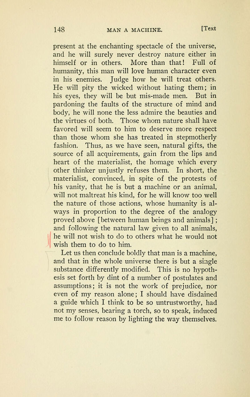present at the enchanting spectacle of the universe, and he will surely never destroy nature either in himself or in others. More than that! Full of humanity, this man will love human character even in his enemies. Judge how he will treat others. He will pity the wicked without hating them; in his eyes, they will be but mis-made men. But in pardoning the faults of the structure of mind and body, he will none the less admire the beauties and the virtues of both. Those whom nature shall have favored will seem to him to deserve more respect than those whom she has treated in stepmotherly fashion. Thus, as we have seen, natural gifts, the source of all acquirements, gain from the lips and heart of the materialist, the homage which every other thinker unjustly refuses them. In short, the materialist, convinced, in spite of the protests of his vanity, that he is but a machine or an animal, will not maltreat his kind, for he will know too well the nature of those actions, whose humanity is al- ways in proportion to the degree of the analogy proved above [between human beings and animals]; and following the natural law given to all animals, he will not wish to do to others what he would not wish them to do to him. Let us then conclude boldly that man is a machine, and that in the whole universe there is but a single substance differently modified. This is no hypoth- esis set forth by dint of a number of postulates and assumptions; it is not the work of prejudice, nor even of my reason alone; I should have disdained a guide which I think to be so untrustworthy, had not my senses, bearing a torch, so to speak, induced me to follow reason by lighting the way themselves.