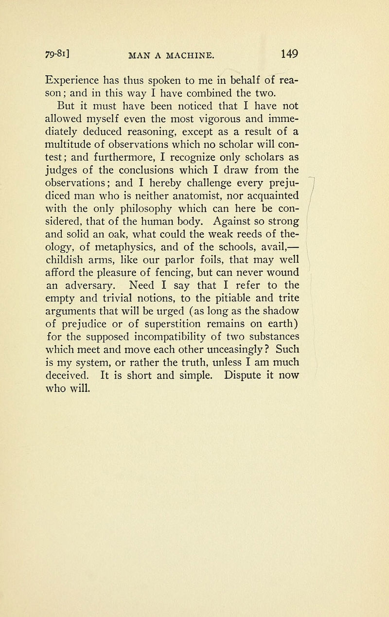 Experience has thus spoken to me in behalf of rea- son; and in this way I have combined the two. But it must have been noticed that I have not allowed myself even the most vigorous and imme- diately deduced reasoning, except as a result of a multitude of observations which no scholar will con- test; and furthermore, I recognize only scholars as judges of the conclusions which I draw from the observations; and I hereby challenge every preju- diced man who is neither anatomist, nor acquainted with the only philosophy which can here be con- sidered, that of the human body. Against so strong and solid an oak, what could the weak reeds of the- ology, of metaphysics, and of the schools, avail,— childish arms, like our parlor foils, that may well afford the pleasure of fencing, but can never wound an adversary. Need I say that I refer to the empty and trivial notions, to the pitiable and trite arguments that will be urged (as long as the shadow of prejudice or of superstition remains on earth) for the supposed incompatibility of two substances which meet and move each other unceasingly ? Such is my system, or rather the truth, unless I am much deceived. It is short and simple. Dispute it now who will.