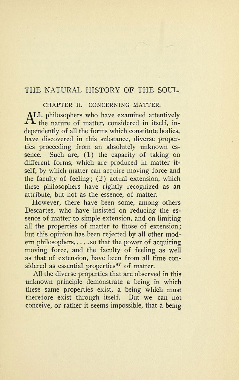 CHAPTER II. CONCERNING MATTER. ALL philosophers who have examined attentively -^^ the nature of matter, considered in itself, in- dependently of all the forms which constitute bodies, have discovered in this substance, diverse proper- ties proceeding from an absolutely unknown es- sence. Such are, (1) the capacity of taking on different forms, which are produced in matter it- self, by which matter can acquire moving force and the faculty of feeling; (2) actual extension, which these philosophers have rightly recognized as an attribute, but not as the essence, of matter. However, there have been some, among others Descartes, who have insisted on reducing the es- sence of matter to simple extension, and on limiting all the properties of matter to those of extension; but this opinion has been rejected by all other mod- ern philosophers,.... so that the power of acquiring moving force, and the faculty of feeling as well as that of extension, have been from all time con- sidered as essential properties''^ of matter. All the diverse properties that are observed in this unknown principle demonstrate a being in which these same properties exist, a being which must therefore exist through itself. But we can not conceive, or rather it seems impossible, that a being