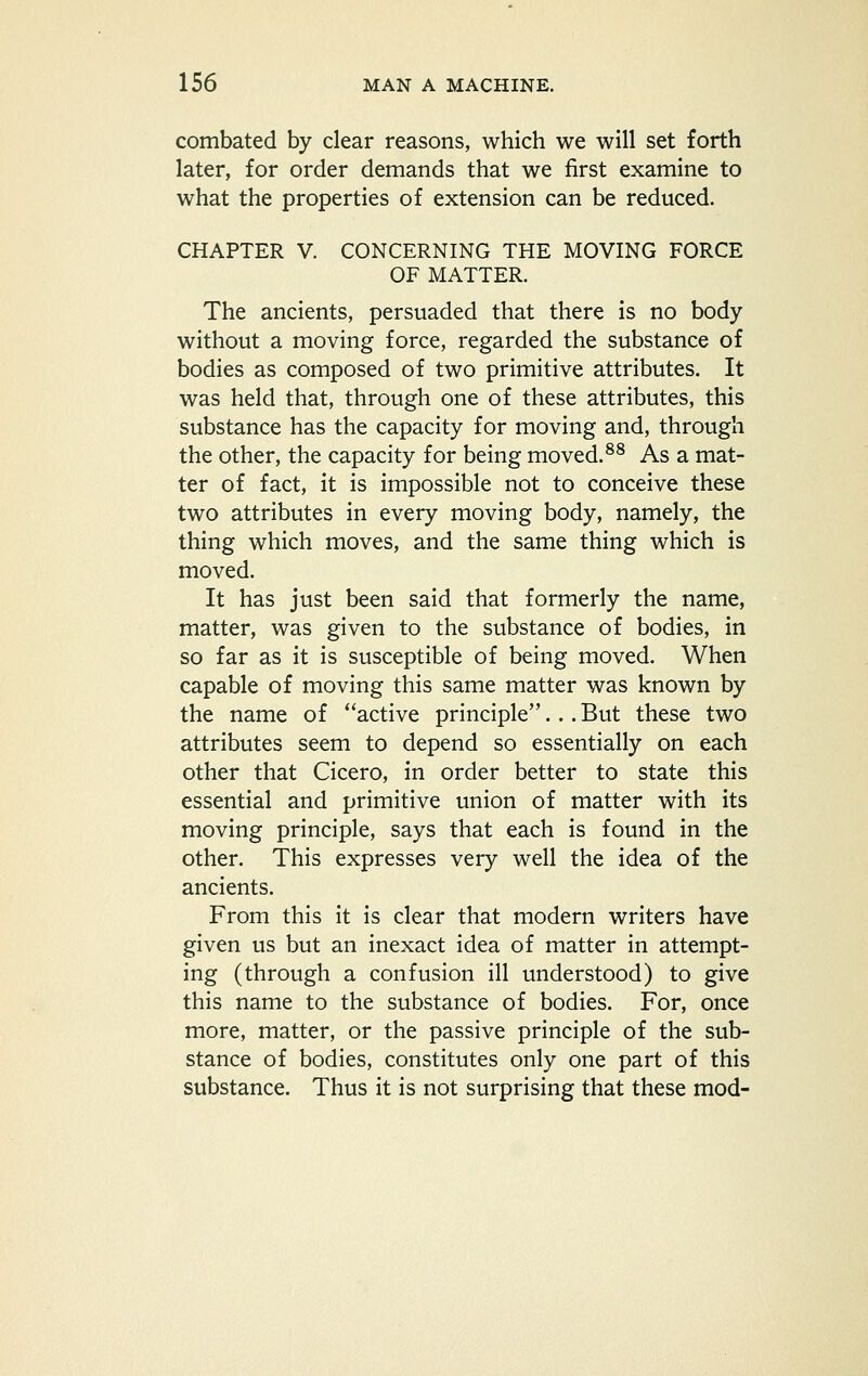 combated by clear reasons, which we will set forth later, for order demands that we first examine to what the properties of extension can be reduced. CHAPTER V. CONCERNING THE MOVING FORCE OF MATTER. The ancients, persuaded that there is no body without a moving force, regarded the substance of bodies as composed of two primitive attributes. It was held that, through one of these attributes, this substance has the capacity for moving and, through the other, the capacity for being moved.^^ As a mat- ter of fact, it is impossible not to conceive these two attributes in every moving body, namely, the thing which moves, and the same thing which is moved. It has just been said that formerly the name, matter, was given to the substance of bodies, in so far as it is susceptible of being moved. When capable of moving this same matter was known by the name of active principle... But these two attributes seem to depend so essentially on each other that Cicero, in order better to state this essential and primitive union of matter with its moving principle, says that each is found in the other. This expresses very well the idea of the ancients. From this it is clear that modern writers have given us but an inexact idea of matter in attempt- ing (through a confusion ill understood) to give this name to the substance of bodies. For, once more, matter, or the passive principle of the sub- stance of bodies, constitutes only one part of this substance. Thus it is not surprising that these mod-