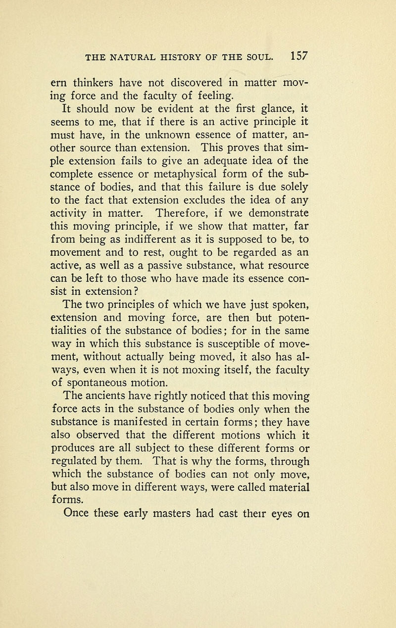 em thinkers have not discovered in matter mov- ing force and the faculty of feehng. It should now be evident at the first glance, it seems to me, that if there is an active principle it must have, in the unknown essence of matter, an- other source than extension. This proves that sim- ple extension fails to give an adequate idea of the complete essence or metaphysical form of the sub- stance of bodies, and that this failure is due solely to the fact that extension excludes the idea of any activity in matter. Therefore, if we demonstrate this moving principle, if we show that matter, far from being as indifferent as it is supposed to be, to movement and to rest, ought to be regarded as an active, as well as a passive substance, what resource can be left to those who have made its essence con- sist in extension? The two principles of which we have just spoken, extension and moving force, are then but poten- tialities of the substance of bodies; for in the same way in which this substance is susceptible of move- ment, without actually being moved, it also has al- ways, even when it is not moxing itself, the faculty of spontaneous motion. The ancients have rightly noticed that this moving force acts in the substance of bodies only when the substance is manifested in certain forms; they have also observed that the different motions which it produces are all subject to these different forms or regulated by them. That is why the forms, through which the substance of bodies can not only move, but also move in different ways, were called material forms. Once these early masters had cast their eyes on