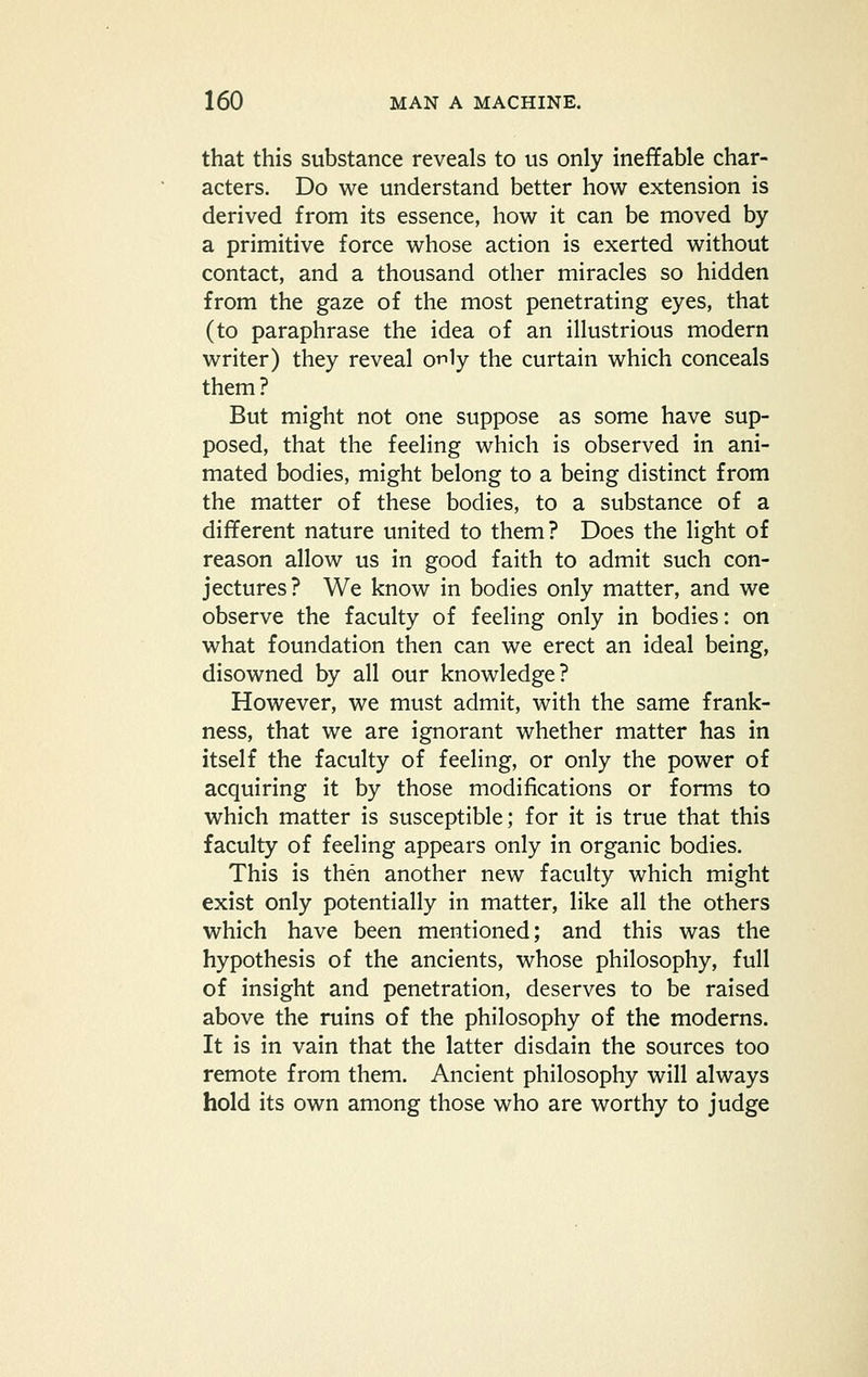 that this substance reveals to us only ineffable char- acters. Do we understand better how extension is derived from its essence, how it can be moved by a primitive force whose action is exerted without contact, and a thousand other miracles so hidden from the gaze of the most penetrating eyes, that (to paraphrase the idea of an illustrious modern writer) they reveal orily the curtain which conceals them? But might not one suppose as some have sup- posed, that the feeling which is observed in ani- mated bodies, might belong to a being distinct from the matter of these bodies, to a substance of a different nature united to them? Does the light of reason allow us in good faith to admit such con- jectures? We know in bodies only matter, and we observe the faculty of feeling only in bodies: on what foundation then can we erect an ideal being, disowned by all our knowledge? However, we must admit, with the same frank- ness, that we are ignorant whether matter has in itself the faculty of feeling, or only the power of acquiring it by those modifications or forms to which matter is susceptible; for it is true that this faculty of feeling appears only in organic bodies. This is then another new faculty which might exist only potentially in matter, like all the others which have been mentioned; and this was the hypothesis of the ancients, whose philosophy, full of insight and penetration, deserves to be raised above the ruins of the philosophy of the moderns. It is in vain that the latter disdain the sources too remote from them. Ancient philosophy will always hold its own among those who are worthy to judge