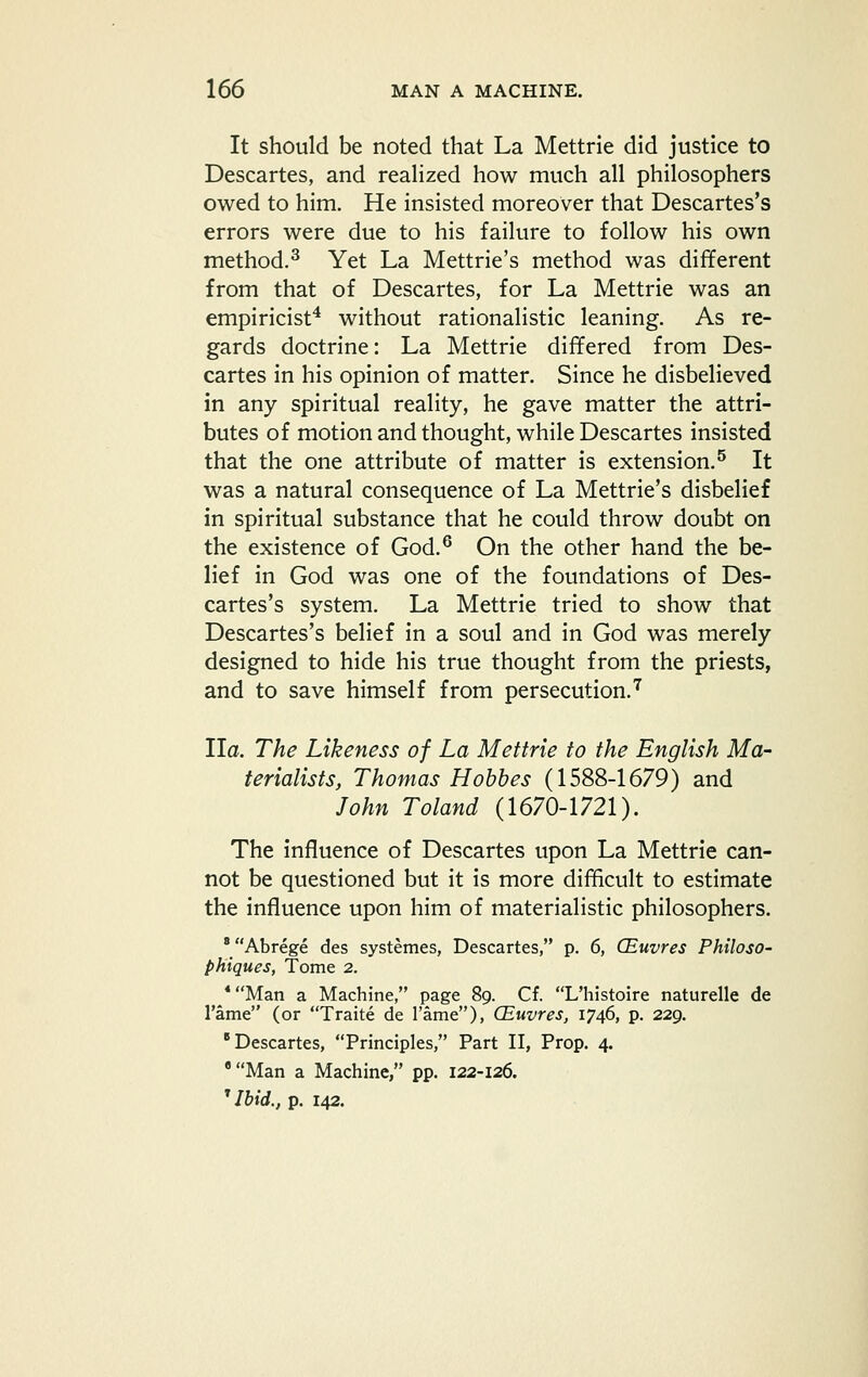 It should be noted that La Mettrie did justice to Descartes, and reahzed how much all philosophers owed to him. He insisted moreover that Descartes's errors were due to his failure to follow his own method.^ Yet La Mettrie's method was different from that of Descartes, for La Mettrie was an empiricist^ without rationalistic leaning. As re- gards doctrine: La Mettrie differed from Des- cartes in his opinion of matter. Since he disbelieved in any spiritual reality, he gave matter the attri- butes of motion and thought, while Descartes insisted that the one attribute of matter is extension.^ It was a natural consequence of La Mettrie's disbelief in spiritual substance that he could throw doubt on the existence of God.^ On the other hand the be- lief in God was one of the foundations of Des- cartes's system. La Mettrie tried to show that Descartes's belief in a soul and in God was merely designed to hide his true thought from the priests, and to save himself from persecution.''^ Ha. The Likeness of La Mettrie to the English Ma- terialists, Thomas Hobbes (1588-1679) and John Toland (1670-1721). The influence of Descartes upon La Mettrie can- not be questioned but it is more difficult to estimate the influence upon him of materialistic philosophers. ' Abrege des systemes, Descartes, p. 6, CEuvres Philoso- phiques, Tome 2. *Man a Machine, page 89. Cf. L'histoire naturelle de Tame (or Traite de I'ame), CEuvres, 1746, p. 229. 'Descartes, Principles, Part II, Prop. 4. 'Man a Machine, pp. 122-126. ^ Ibid., p. 142.