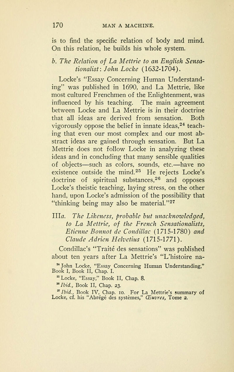 is to find the specific relation of body and mind. On this relation, he builds his whole system. h. The Relation of La Mettrie to an English Sensor tionalist: John Locke (1632-1704). Locke's Essay Concerning Human Understand- ing was published in 1690, and La Mettrie, like most cultured Frenchmen of the Enlightenment, was influenced by his teaching. The main agreement between Locke and La Mettrie is in their doctrine that all ideas are derived from sensation. Both vigorously oppose the belief in innate ideas,^^ teach- ing that even our most complex and our most ab- stract ideas are gained through sensation. But La Mettrie does not follow Locke in analyzing these ideas and in concluding that many sensible qualities of objects—such as colors, sounds, etc.—have no existence outside the mind.^^ He rejects Locke's doctrine of spiritual substances,^^ and opposes Locke's theistic teaching, laying stress, on the other hand, upon Locke's admission of the possibility that thinking being may also be material. ^'^ nia. The Likeness, probable but unacknowledged, to La Mettrie, of the French Sensationalists, Etienne Bonnot de Condillac (1715-1780) and Claude Adrien Helvetius (1715-1771). Condillac's Traite des sensations was published about ten years after La Mettrie's L'histoire na- '^John Locke, Essay Concerning Human Understanding, Book I, Book II, Chap. I. ^ Locke, Essay, Book II, Chap. 8. ^Ibid., Book II, Chap. 23. 'Ibid., Book IV, Chap. lo. For La Mettrie's summary of Locke, cf. his Abrege des systemes, CEuvres, Tome 2.