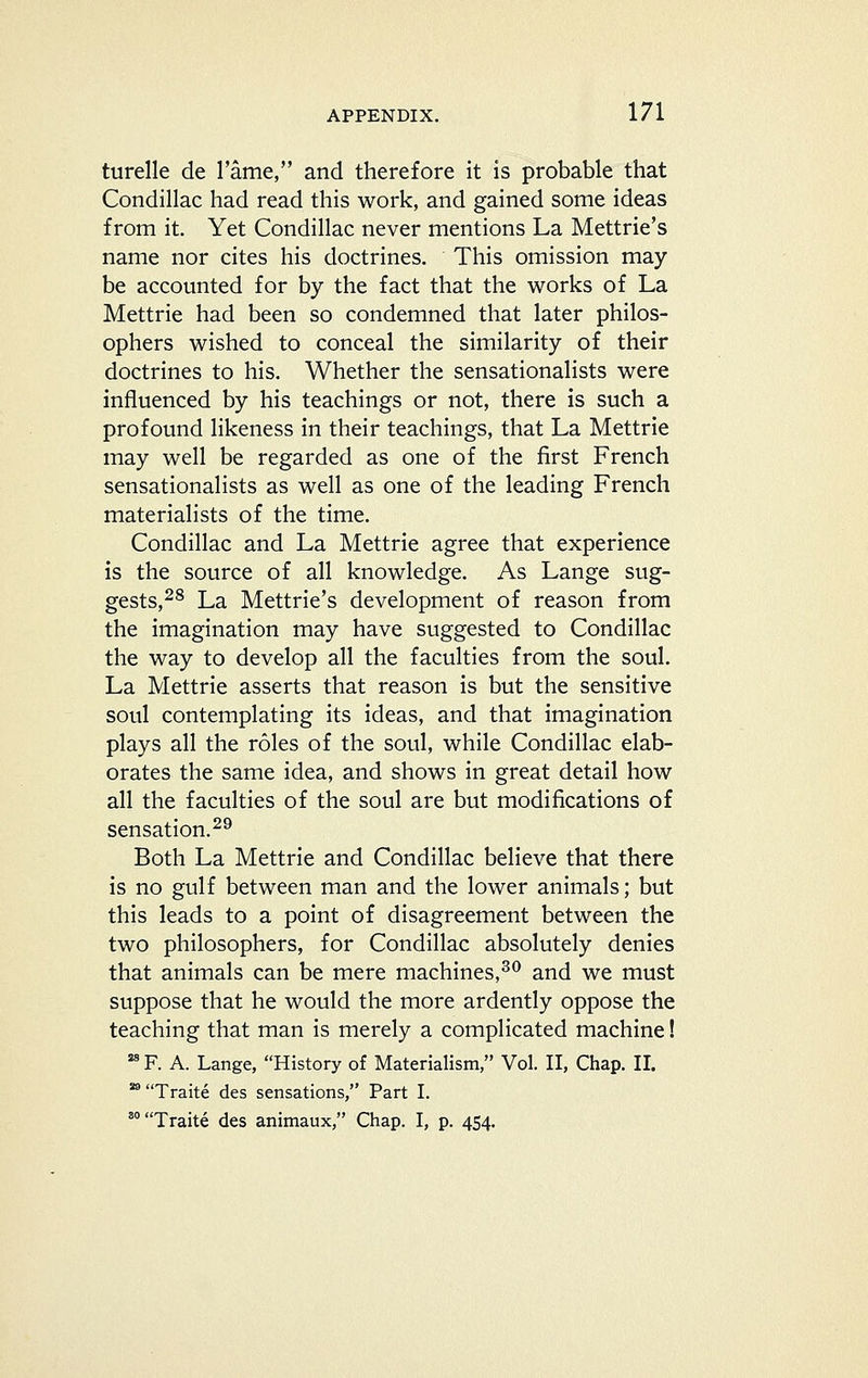turelle de Tame, and therefore it is probable that Condillac had read this work, and gained some ideas from it. Yet Condillac never mentions La Mettrie's name nor cites his doctrines. This omission may be accounted for by the fact that the works of La Mettrie had been so condemned that later philos- ophers wished to conceal the similarity of their doctrines to his. Whether the sensationalists were influenced by his teachings or not, there is such a profound likeness in their teachings, that La Mettrie may well be regarded as one of the first French sensationalists as well as one of the leading French materialists of the time. Condillac and La Mettrie agree that experience is the source of all knowledge. As Lange sug- gests,^^ La Mettrie's development of reason from the imagination may have suggested to Condillac the way to develop all the faculties from the soul. La Mettrie asserts that reason is but the sensitive soul contemplating its ideas, and that imagination plays all the roles of the soul, while Condillac elab- orates the same idea, and shows in great detail how all the faculties of the soul are but modifications of sensation.^^ Both La Mettrie and Condillac believe that there is no gulf between man and the lower animals; but this leads to a point of disagreement between the two philosophers, for Condillac absolutely denies that animals can be mere machines,^^ and we must suppose that he would the more ardently oppose the teaching that man is merely a complicated machine! ** F. A. Lange, History of Materialism, Vol. II, Chap. II. ^ Traite des sensations, Part I.