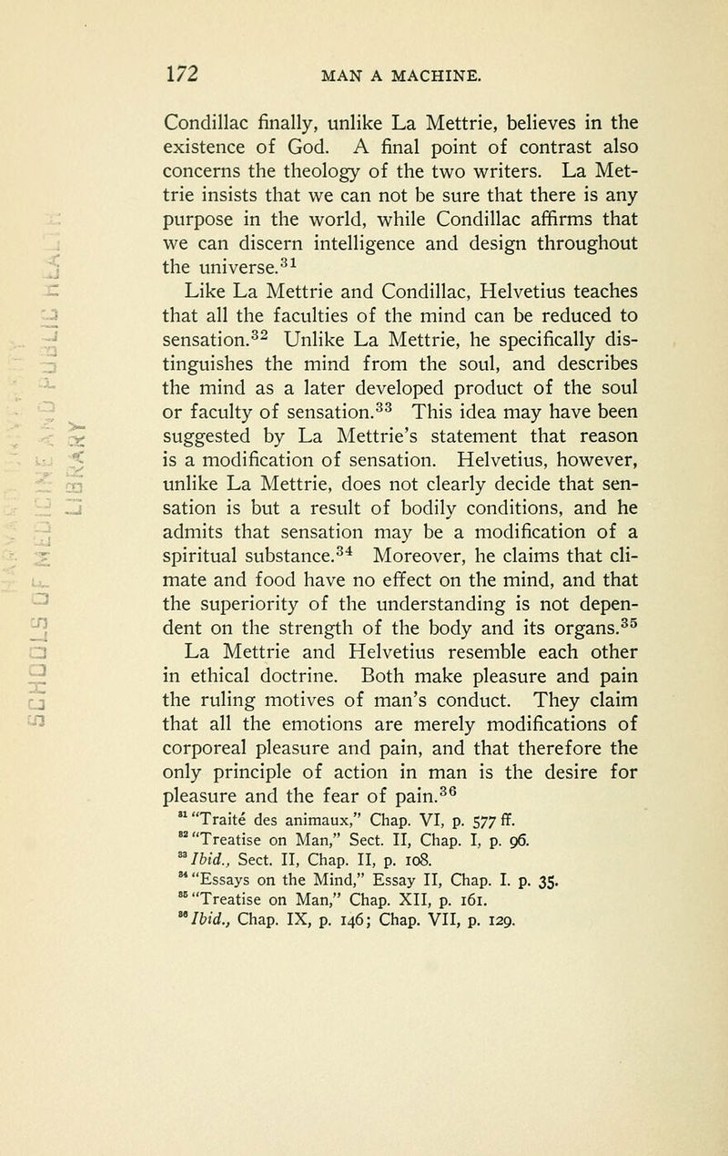 Condillac finally, unlike La Mettrie, believes in the existence of God. A final point of contrast also concerns the theology of the two writers. La Met- trie insists that we can not be sure that there is any purpose in the world, while Condillac affirms that .: we can discern intelligence and design throughout j the universe. ^^ x: Like La Mettrie and Condillac, Helvetius teaches 'J that all the faculties of the mind can be reduced to ^ sensation.^^ Unlike La Mettrie, he specifically dis- -^ tinguishes the mind from the soul, and describes •^ the mind as a later developed product of the soul -^ or faculty of sensation.^^ This idea may have been :r: suggested by La Mettrie's statement that reason .-.. ,^ is a modification of sensation. Helvetius, however, dj ca unlike La Mettrie, does not clearly decide that sen- £ Zi sation is but a result of bodily conditions, and he .^ admits that sensation may be a modification of a T spiritual substance,^* Moreover, he claims that cli- mate and food have no effect on the mind, and that ^ the superiority of the understanding is not depen- dent on the strength of the body and its organs.^^ La Mettrie and Helvetius resemble each other in ethical doctrine. Both make pleasure and pain cj the ruling motives of man's conduct. They claim '■^ that all the emotions are merely modifications of corporeal pleasure and pain, and that therefore the only principle of action in man is the desire for pleasure and the fear of pain.^^ Treatise on Man, Sect. II, Chap. I, p. 96. Ibid., Sect. II, Chap. II, p. 108. Essays on the Mind, Essay II, Chap. I. p. 35. 'Treatise on Man, Chap. XII, p. 161. ''Ibid., Chap. IX, p. 146; Chap. VII, p. 129. X