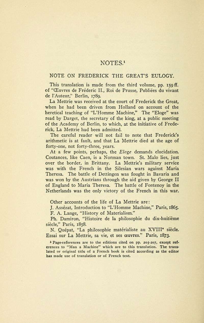 NOTES.^ NOTE ON FREDERICK THE GREAT'S EULOGY. This translation is made from the third volume, pp. 159 ff. of CEuvres de Frederic II., Roi de Prusse, PubHees du vivant de I'Auteur,'' Berhn, 1789. La Mettrie was received at the court of Frederick the Great, when he had been driven from Holland on account of the heretical teaching of L'Homme Machine, The Eloge was read by Darget, the secretary of the king, at a public meeting of the Academy of Berlin, to which, at the initiative of Frede- rick, La Mettrie had been admitted. The careful reader will not fail to note that Frederick's arithmetic is at fault, and that La Mettrie died at the age of forty-one, not forty-three, years. At a few points, perhaps, the Eloge demands elucidation. Coutances, like Caen, is a Norman town. St, Malo lies, just over the border, in Brittany, La Mettrie's military service was with the French in the Silesian wars against Maria Theresa, The battle of Dettingen was fought in Bavaria and was won by the Austrians through the aid given by George II of England to Maria Theresa. The battle of Fontenoy in the Netherlands was the only victory of the French in this war. Other accounts of the life of La Mettrie are: J. Assezat, Introduction to L'Homme Machine, Paris, 1865. F. A. Lange, History of Materialism. Ph. Damiron, Histoire de la philosophic du dix-huitierae siecle, Paris, 1858. N. Quepat, La philosophic materialiste au XVIII* siecle. Essai sur La Mettrie, sa vie, et ses ceuvres, Paris, 1873. 1 Page-references are to the editions cited on pp. 205-207, except ref- erences to Man a Machine which are to this translation. The trans- lated or original title of a French book is cited according as the editor has made use of translation or of French text.