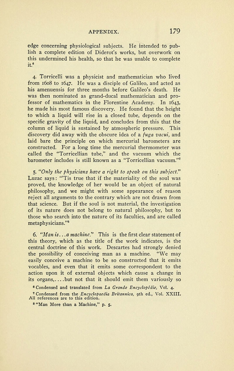 edge concerning physiological subjects. He intended to pub- lish a complete edition of Diderot's works, but overwork on this undermined his health, so that he was unable to complete it. 4. TorricelH was a physicist and mathematician who lived from 1608 to 1647. He was a disciple of Galileo, and acted as his amenuensis for three months before Galileo's death. He was then nominated as grand-ducal mathematician and pro- fessor of mathematics in the Florentine Academy. In 1643, he made his most famous discovery. He found that the height to which a liquid will rise in a closed tube, depends on the specific gravity of the liquid, and concludes from this that the column of liquid is sustained by atmospheric pressure. This discovery did away with the obscure idea of a fuga vacui, and laid bare the principle on which mercurial barometers are constructed. For a long time the mercurial thermometer was called the Torricellian tube, and the vacuum which the barometer includes is still known as a Torricellian vacuum.' 5. Only the physicians have a right to speak on this subject. Luzac says: 'Tis true that if the materiality of the soul was proved, the knowledge of her would be an object of natural philosophy, and we might with some appearance of reason reject all arguments to the contrary which are not drawn from that science. But if the soul is not material, the investigation of its nature does not belong to natural philosophy, but to those who search into the nature of its faculties, and are called metaphysicians.* 6. Man is. ..a machine.' This is the first clear statement of this theory, which as the title of the work indicates, is the central doctrine of this work. Descartes had strongly denied the possibility of conceiving man as a machine. We may easily conceive a machine to be so constructed that it emits vocables, and even that it emits some correspondent to the action upon it of external objects which cause a change in its organs,... .but not that it should emit them variously so 8 Condensed and translated from La Grande Encyclopedie, Vol. 4. '' Condensed from the Encyclopaedia Britannica, gth ed., Vol. XXIII. All references are to this edition.