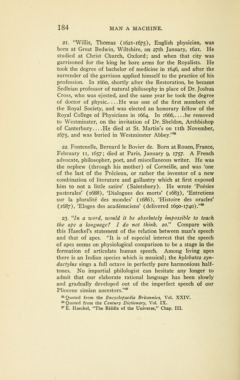 21. Willis, Thomas (1621-1675), English physician, was born at Great Bedwin, Wiltshire, on 27th January, 1621. He studied at Christ Church, Oxford; and when that city was garrisoned for the king he bore arms for the Royalists. He took the degree of bachelor of medicine in 1646, and after the surrender of the garrison applied himself to the practice of his profession. In 1660, shortly after the Restoration, he became Sedleian professor of natural philosophy in place of Dr. Joshua Cross, who was ejected, and the same year he took the degree of doctor of physic He was one of the first members of the Royal Society, and was elected an honorary fellow of the Royal College of Physicians in 1664. In 1666,....he removed to Westminster, on the invitation of Dr. Sheldon, Archbishop of Canterbury He died at St. Martin's on nth November, 1675, and was buried in Westminster Abbey.** 22. Fontenelle, Bernard le Bovier de. Born at Rouen, France, February 11, 1657; died at Paris, January 9, 1757. A French advocate, philosopher, poet, and miscellaneous writer. He was the nephew (through his mother) of Corneille, and was 'one of the last of the Precieux, or rather the inventor of a new combination of literature and gallantry which at first exposed him to not a little satire' (Saintsbury). He wrote 'Poesies pastorales' (1688), 'Dialogues des morts' (1683), 'Entretiens sur la pluralite des mondes' (1686), 'Histoire des oracles' (1687), 'Eloges des academiciens' (delivered 1690-1740).*' 23. In a word, would it he absolutely impossible to teach the ape a language? I do not think, so. Compare with this Haeckel's statement of the relation between man's speech and that of apes. It is of especial interest that the speech of apes seems on physiological comparison to be a stage in the formation of articulate human speech. Among living apes there is an Indian species which is musical; the hylohates syn- dactylus sings a full octave in perfectly pure harmonious half- tones. No impartial philologist can hesitate any longer to admit that our elaborate rational language has been slowly and gradually developed out of the imperfect speech of our Pliocene simian ancestors.*' ^ Quoted from the Encyclopaedia Britannica, Vol. XXIV. ^ Quoted from the Century Dictionary, Vol. IX. ^ E. Haeckel, The Riddle of the Universe, Chap. III.