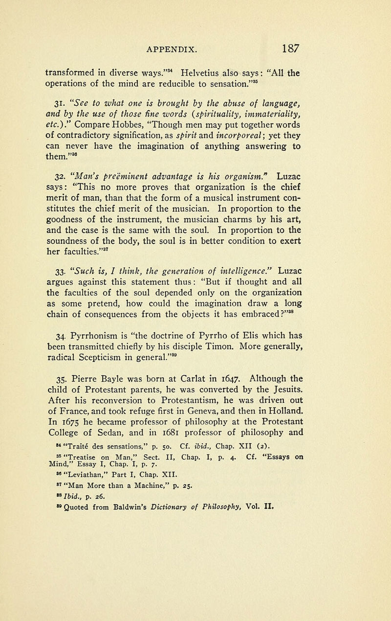 transformed in diverse ways.'* Helvetius also says: AH the operations of the mind are reducible to sensation.'® 31. See to what one is brought by the abuse of language, and by the use of those fine words {spirituality, immateriality, etc.). Compare Hobbes, Though men may put together words of contradictory signification, as spirit djid incorporeal; yet they can never have the imagination of anything answering to them.'' 32. Man's preeminent advantage is his organism. Luzac says: This no more proves that organization is the chief merit of man, than that the form of a musical instrument con- stitutes the chief merit of the musician. In proportion to the goodness of the instrument, the musician charms by his art, and the case is the same with the soul. In proportion to the soundness of the body, the soul is in better condition to exert her faculties. 33. Such is, I think, the generation of intelligence. Luzac argues against this statement thus: But if thought and all the faculties of the soul depended only on the organization as some pretend, how could the imagination draw a long chain of consequences from the objects it has embraced?^ 34. Pyrrhonism is the doctrine of Pyrrho of Elis which has been transmitted chiefly by his disciple Timon. More generally, radical Scepticism in general.'* 35. Pierre Bayle was born at Carlat in 1647. Although the child of Protestant parents, he was converted by the Jesuits. After his reconversion to Protestantism, he was driven out of France, and took refuge first in Geneva, and then in Holland. In 1675 he became professor of philosophy at the Protestant College of Sedan, and in 1681 professor of philosophy and '* Traite des sensations, p. 50. Cf. ibid., Chap. XII (2). 3' Treatise on Man, Sect. II, Chap. I, p. 4. Cf. Essays on Mind, Essay I, Chap. I, p. 7. 8« Leviathan, Part I, Chap. XII.  Man More than a Machine, p. 25. *^Ihid., p. 26. »»Quoted from Baldwin's Dictionary of Philosophy, Vol. II.