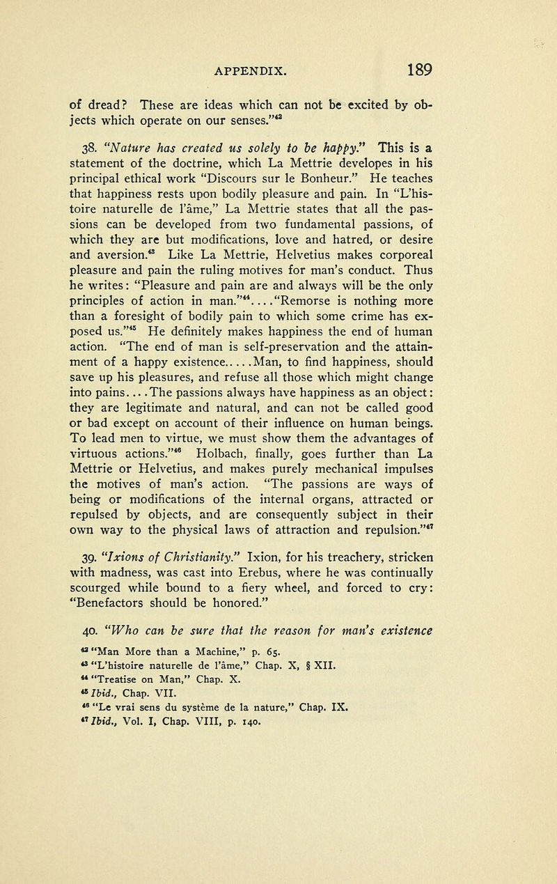 of dread? These are ideas which can not be excited by ob- jects which operate on our senses. 38. Nature has created us solely to be happy. This is a statement of the doctrine, which La Mettrie developes in his principal ethical work Discours sur le Bonheur. He teaches that happiness rests upon bodily pleasure and pain. In L'his- toire naturelle de rame, La Mettrie states that all the pas- sions can be developed from two fundamental passions, of which they are but modifications, love and hatred, or desire and aversion.** Like La Mettrie, Helvetius makes corporeal pleasure and pain the ruling motives for man's conduct. Thus he writes: Pleasure and pain are and always will be the only principles of action in man.**... .Remorse is nothing more than a foresight of bodily pain to which some crime has ex- posed us.* He definitely makes happiness the end of human action. The end of man is self-preservation and the attain- ment of a happy existence Man, to find happiness, should save up his pleasures, and refuse all those which might change into pains... .The passions always have happiness as an object: they are legitimate and natural, and can not be called good or bad except on account of their influence on human beings. To lead men to virtue, we must show them the advantages of virtuous actions.*' Holbach, finally, goes further than La Mettrie or Helvetius, and makes purely mechanical impulses the motives of man's action. The passions are ways of being or modifications of the internal organs, attracted or repulsed by objects, and are consequently subject in their own way to the physical laws of attraction and repulsion.*'' 39. Ixions of Christianity. Ixion, for his treachery, stricken with madness, was cast into Erebus, where he was continually scourged while bound to a fiery wheel, and forced to cry: Benefactors should be honored. 40. Who can be sure that the reason for man's existence ^ Man More than a Machine, p. 65. ** L'histoire naturelle de Tame, Chap. X, § XII. ** Treatise on Man, Chap. X. ^Ibid., Chap. VII. *' Le vrai sens du systeme de la nature, Chap. IX. Ibid., Vol. I, Chap. VIII, p. 140.