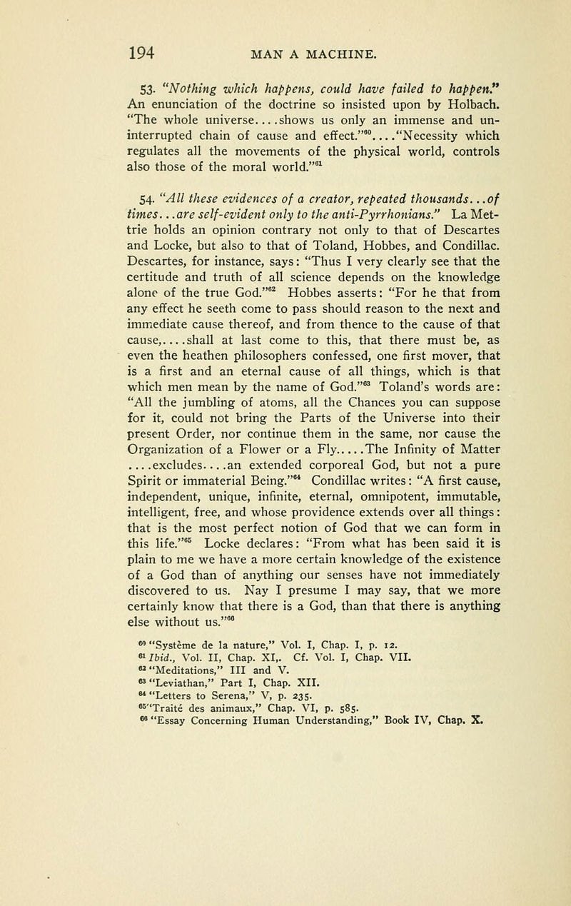 53. Nothing which happens, could have failed to happen!* An enunciation of the doctrine so insisted upon by Holbach. The whole universe... .shows us only an immense and un- interrupted chain of cause and effect.™... .Necessity which regulates all the movements of the physical world, controls also those of the moral world. 54. All these evidences of a creator, repeated thousands. ..of times.. .are self-evident only to the anti-Pyrrhonians. La Met- trie holds an opinion contrary not only to that of Descartes and Locke, but also to that of Toland, Hobbes, and Condillac. Descartes, for instance, says: Thus I very clearly see that the certitude and truth of all science depends on the knowledge alone of the true God.'* Hobbes asserts: For he that from any effect he seeth come to pass should reason to the next and immediate cause thereof, and from thence to the cause of that cause,... .shall at last come to this, that there must be, as even the heathen philosophers confessed, one first mover, that is a first and an eternal cause of all things, which is that which men mean by the name of God.*^ Toland's words are: All the jumbling of atoms, all the Chances you can suppose for it, could not bring the Parts of the Universe into their present Order, nor continue them in the same, nor cause the Organization of a Flower or a Fly The Infinity of Matter ... .excludes... .an extended corporeal God, but not a pure Spirit or immaterial Being.** Condillac writes: A first cause, independent, unique, infinite, eternal, omnipotent, immutable, intelligent, free, and whose providence extends over all things: that is the most perfect notion of God that we can form in this life.*^ Locke declares: From what has been said it is plain to me we have a more certain knowledge of the existence of a God than of anything our senses have not immediately discovered to us. Nay I presume I may say, that we more certainly know that there is a God, than that there is anything else without us.°^ ** Systeme de la nature, Vol. I, Chap. I, p. 12. «^Ibid., Vol. II, Chap. XI,. Cf. Vol. I, Chap. VII.  Meditations, III and V. 83 Leviathan, Part I, Chap. XII. Letters to Serena, V, p. 235. ®^Traite des animaux, Chap. VI, p. 585. ^ Essay Concerning Human Understanding, Book IV, Chap. X.
