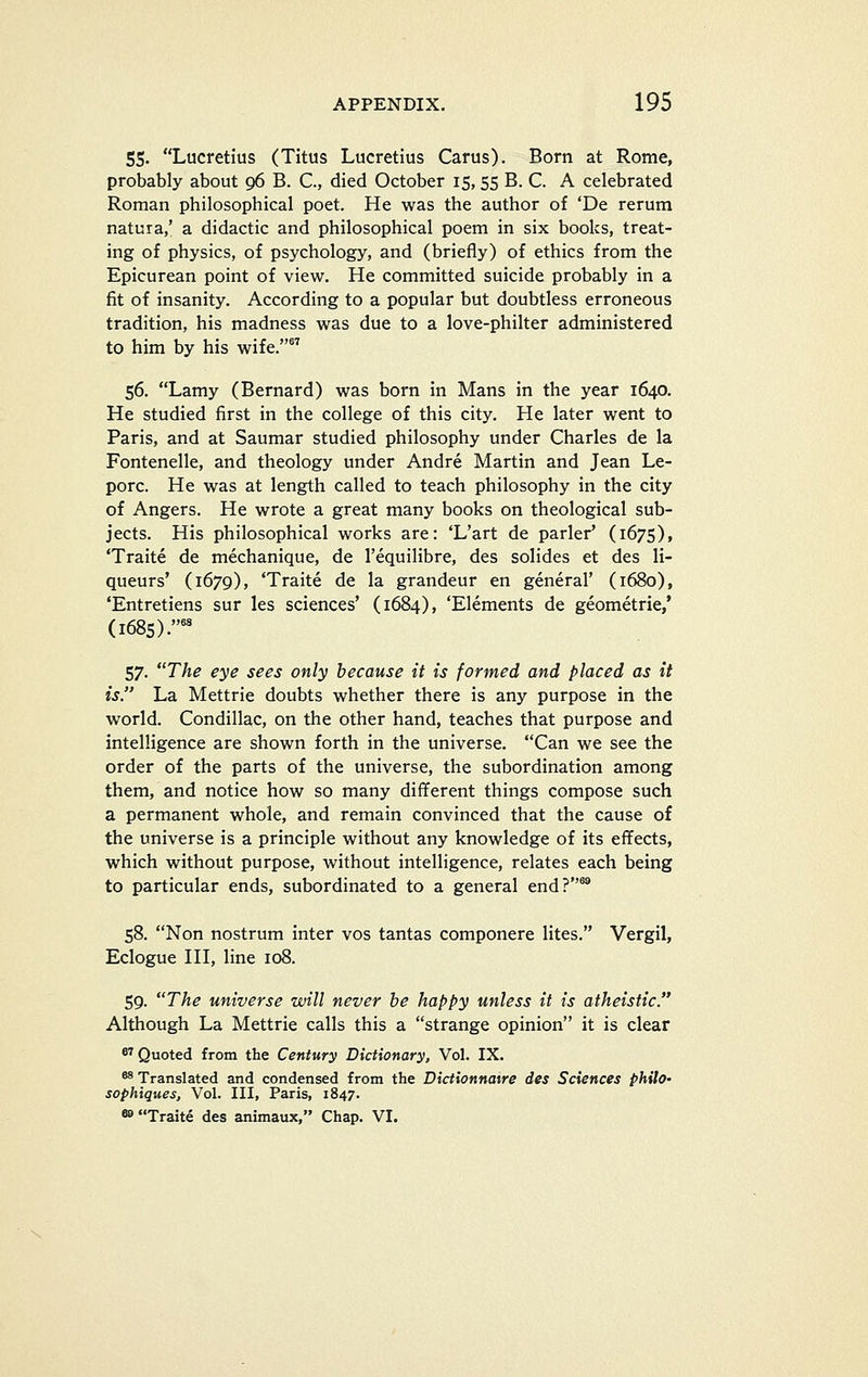 55. Lucretius (Titus Lucretius Carus). Born at Rome, probably about 96 B. C, died October 15, 55 B. C. A celebrated Roman philosophical poet. He was the author of 'De rerum natura,' a didactic and philosophical poem in six books, treat- ing of physics, of psychology, and (briefly) of ethics from the Epicurean point of view. He committed suicide probably in a fit of insanity. According to a popular but doubtless erroneous tradition, his madness was due to a love-philter administered to him by his wife. 56. Lamy (Bernard) was born in Mans in the year 1640. He studied first in the college of this city. He later went to Paris, and at Saumar studied philosophy under Charles de la Fontenelle, and theology under Andre Martin and Jean Le- porc. He was at length called to teach philosophy in the city of Angers. He wrote a great many books on theological sub- jects. His philosophical works are: 'L'art de parler' (1675), 'Traite de mechanique, de I'equilibre, des solides et des li- queurs' (1679), 'Traite de la grandeur en general' (1680), 'Entretiens sur les sciences' (1684), 'Elements de geometric,' (1685).°' 57. The eye sees only because it is formed and placed as it is. La Mettrie doubts whether there is any purpose in the world. Condillac, on the other hand, teaches that purpose and intelligence are shown forth in the universe. Can we see the order of the parts of the universe, the subordination among them, and notice how so many different things compose such a permanent whole, and remain convinced that the cause of the universe is a principle without any knowledge of its effects, which without purpose, without intelligence, relates each being to particular ends, subordinated to a general end?^ 58. Non nostrum inter vos tantas componere lites. Vergil, Eclogue HI, line 108. 59. The universe will never be happy unless it is atheistic. Although La Mettrie calls this a strange opinion it is clear *^ Quoted from the Century Dictionary, Vol. IX. ** Translated and condensed from the Dictionnatre des Sciences philo- sophiques. Vol. Ill, Paris, 1847. 8»Traite des animaux, Chap. VI.