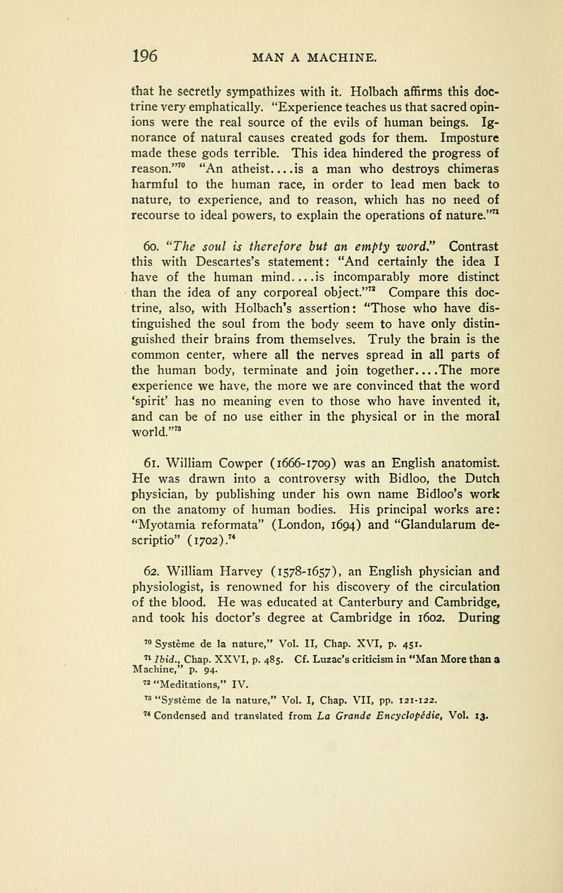 that he secretly sympathizes with it. Holbach affirms this doc- trine very emphatically. Experience teaches us that sacred opin- ions were the real source of the evils of human beings. Ig- norance of natural causes created gods for them. Imposture made these gods terrible. This idea hindered the progress of reason.' An atheist... .is a man who destroys chimeras harmful to the human race, in order to lead men back to nature, to experience, and to reason, which has no need of recourse to ideal powers, to explain the operations of nature. 60. The soul is therefore hut an empty word Contrast this with Descartes's statement: And certainly the idea I have of the human mind is incomparably more distinct than the idea of any corporeal object. Compare this doc- trine, also, with Holbach's assertion: Those who have dis- tinguished the soul from the body seem to have only distin- guished their brains from themselves. Truly the brain is the common center, where all the nerves spread in all parts of the human body, terminate and join together... .The more experience we have, the more we are convinced that the v/ord 'spirit' has no meaning even to those who have invented it, and can be of no use either in the physical or in the moral world.'^ 61. William Cowper (1666-1709) was an English anatomist. He was drawn into a controversy with Bidloo, the Dutch physician, by publishing under his own name Bidloo's work on the anatomy of human bodies. His principal works are: Myotamia reformata (London, 1694) and Glandularum de- scriptio (1702). 62. William Harvey (1578-1657), an English physician and physiologist, is renowned for his discovery of the circulation of the blood. He was educated at Canterbury and Cambridge, and took his doctor's degree at Cambridge in 1602. During ™ Systeme de la nature, Vol. II, Chap. XVI, p. 451. Ihid., Chap. XXVI, p. 485. Cf. Luzac's criticism in Man More than a Machine, p. 94. Meditations, IV. ^8 Systeme de la nature, Vol. I, Chap. VII, pp. 121-122.