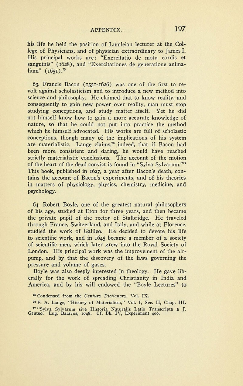 his life he held the position of Lumleian lecturer at the Col- lege of Physicians, and of physician extraordinary to James I. His principal works are: Exercitatio de motu cordis et sanguinis (1628), and Exercitationes de generatione anima- lium (1651);^ 63. Francis Bacon (1551-1626) was one of the first to re- volt against scholasticism and to introduce a new method into science and philosophy. He claimed that to know reality, and consequently to gain new power over reality, man must stop studying conceptions, and study matter itself. Yet he did not himself know how to gain a more accurate knowledge of nature, so that he could not put into practice the method which he himself advocated. His works are full of scholastic conceptions, though many of the implications of his system are materialistic. Lange claims,'* indeed, that if Bacon had been more consistent and daring, he would have reached strictly materialistic conclusions. The account of the motion of the heart of the dead convict is found in Sylva Sylvarum. This book, published in 1627, a year after Bacon's death, con- tains the account of Bacon's experiments, and of his theories in matters of physiology, physics, chemistry, medicine, and psychology. 64. Robert Boyle, one of the greatest natural philosophers of his age, studied at Eton for three years, and then became the private pupil of the rector of Stalbridge. He traveled through France, Switzerland, and Italy, and while at Florence, studied the work of Galileo. He decided to devote his life to scientific work, and in 1645 became a member of a society of scientific men, which later grew into the Royal Society of London. His principal work was the improvement of the air- pump, and by that the discovery of the laws governing the pressure and volume of gases. Boyle was also deeply interested in theology. He gave lib- erally for the work of spreading Christianity in India and America, and by his will endowed the Boyle Lectures to ^5 Condensed from the Century Dictionary, Vol. IX. F. A. Lange, History of Materialism, Vol. I, Sec. II, Chap. III. Sylva Sylvarum sive Historia Naturalis Latio Transcripta a J. Gruteo. Lug. Batavos, 1648. C£. Bk. IV, Experiment 400.