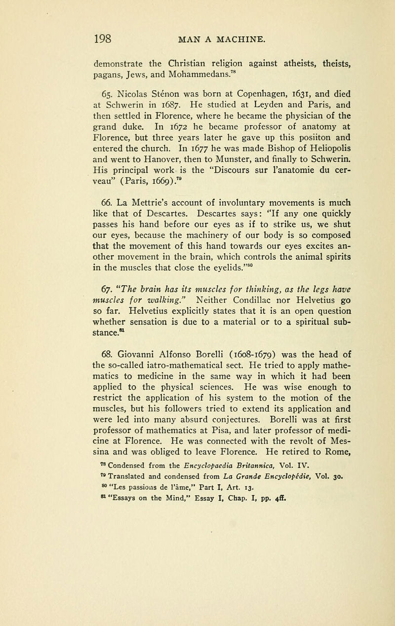 demonstrate the Christian religion against atheists, theists, pagans, Jews, and Mohammedans.'* 65. Nicolas Stenon was born at Copenhagen, 1631, and died at Schwerin in 1687. He studied at Leyden and Paris, and then settled in Florence, where he became the physician of the grand duke. In 1672 he became professor of anatomy at Florence, but three years later he gave up this posiiton and entered the church. In 1677 he was made Bishop of Heliopolis and went to Hanover, then to Munster, and finally to Schwerin. His principal work is the Discours sur Tanatomie du cer- veau (Paris, 1669).™ 66. La Mettrie's account of involuntary movements is much like that of Descartes. Descartes says: If any one quickly passes his hand before our eyes as if to strike us, we shut our eyes, because the machinery of our body is so composed that the movement of this hand towards our eyes excites an- other movement in the brain, which controls the animal spirits in the muscles that close the eyelids.^ dy. The brain has its muscles for thinking, as the legs have muscles for walking. Neither Condillac nor Helvetius go so far. Helvetius explicitly states that it is an open question whether sensation is due to a material or to a spiritual sub- stance.'^ 68. Giovanni Alfonso Borelli (1608-1679) was the head of the so-called iatro-mathematical sect. He tried to apply mathe- matics to medicine in the same way in which it had been applied to the physical sciences. He was wise enough to restrict the application of his system to the motion of the muscles, but his followers tried to extend its application and were led into many absurd conjectures. Borelli was at first professor of mathematics at Pisa, and later professor of medi- cine at Florence. He was connected with the revolt of Mes- sina and was obliged to leave Florence. He retired to Rome, ''^ Condensed from the Encyclopaedia Britannica, Vol. IV. ^' Translated and condensed from La Grande Encyclopedie, Vol, 30. ** Les passions de I'ame, Part I, Art. 13. * Essays on the Mind, Essay I, Chap. I, pp. 4ff.
