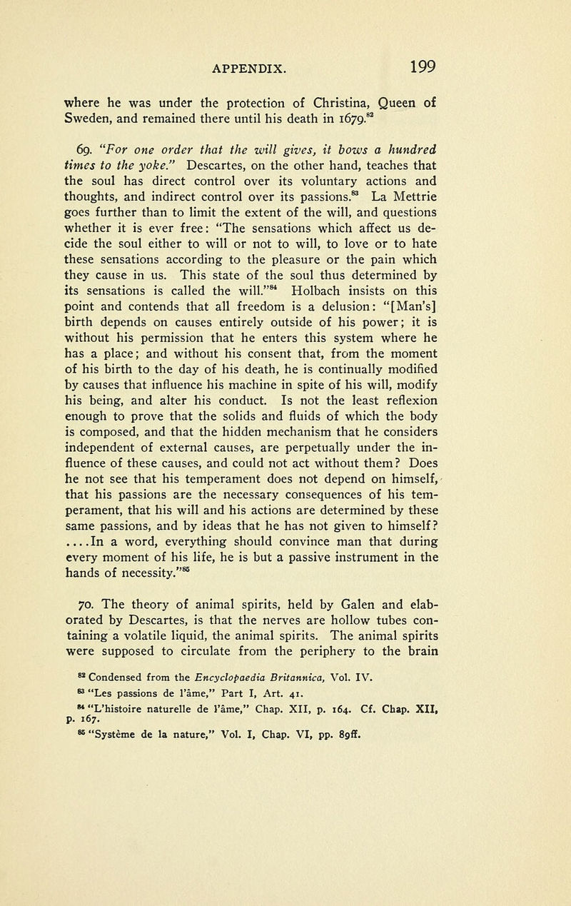where he was under the protection of Christina, Queen of Sweden, and remained there until his death in 1679.°'' 69. For one order that the will gives, it hows a hundred times to the yoke. Descartes, on the other hand, teaches that the soul has direct control over its voluntary actions and thoughts, and indirect control over its passions.^ La Mettrie goes further than to limit the extent of the will, and questions whether it is ever free: The sensations which afifect us de- cide the soul either to will or not to will, to love or to hate these sensations according to the pleasure or the pain which they cause in us. This state of the soul thus determined by its sensations is called the will. Holbach insists on this point and contends that all freedom is a delusion: [Man's] birth depends on causes entirely outside of his power; it is without his permission that he enters this system where he has a place; and without his consent that, from the moment of his birth to the day of his death, he is continually modified by causes that influence his machine in spite of his will, modify his being, and alter his conduct. Is not the least reflexion enough to prove that the solids and fluids of which the body is composed, and that the hidden mechanism that he considers independent of external causes, are perpetually under the in- fluence of these causes, and could not act without them? Does he not see that his temperament does not depend on himself,- that his passions are the necessary consequences of his tem- perament, that his will and his actions are determined by these same passions, and by ideas that he has not given to himself? ....In a word, everything should convince man that during every moment of his life, he is but a passive instrument in the hands of necessity.^ 70. The theory of animal spirits, held by Galen and elab- orated by Descartes, is that the nerves are hollow tubes con- taining a volatile liquid, the animal spirits. The animal spirits were supposed to circulate from the periphery to the brain ** Condensed from the Encyclopaedia Britannica, Vol. IV. *^ Les passions de I'ame, Part I, Art. 41. •* L'histoire naturelle de I'ame, Chap. XII, p. 164. Cf. Chap. XII, p. 167.